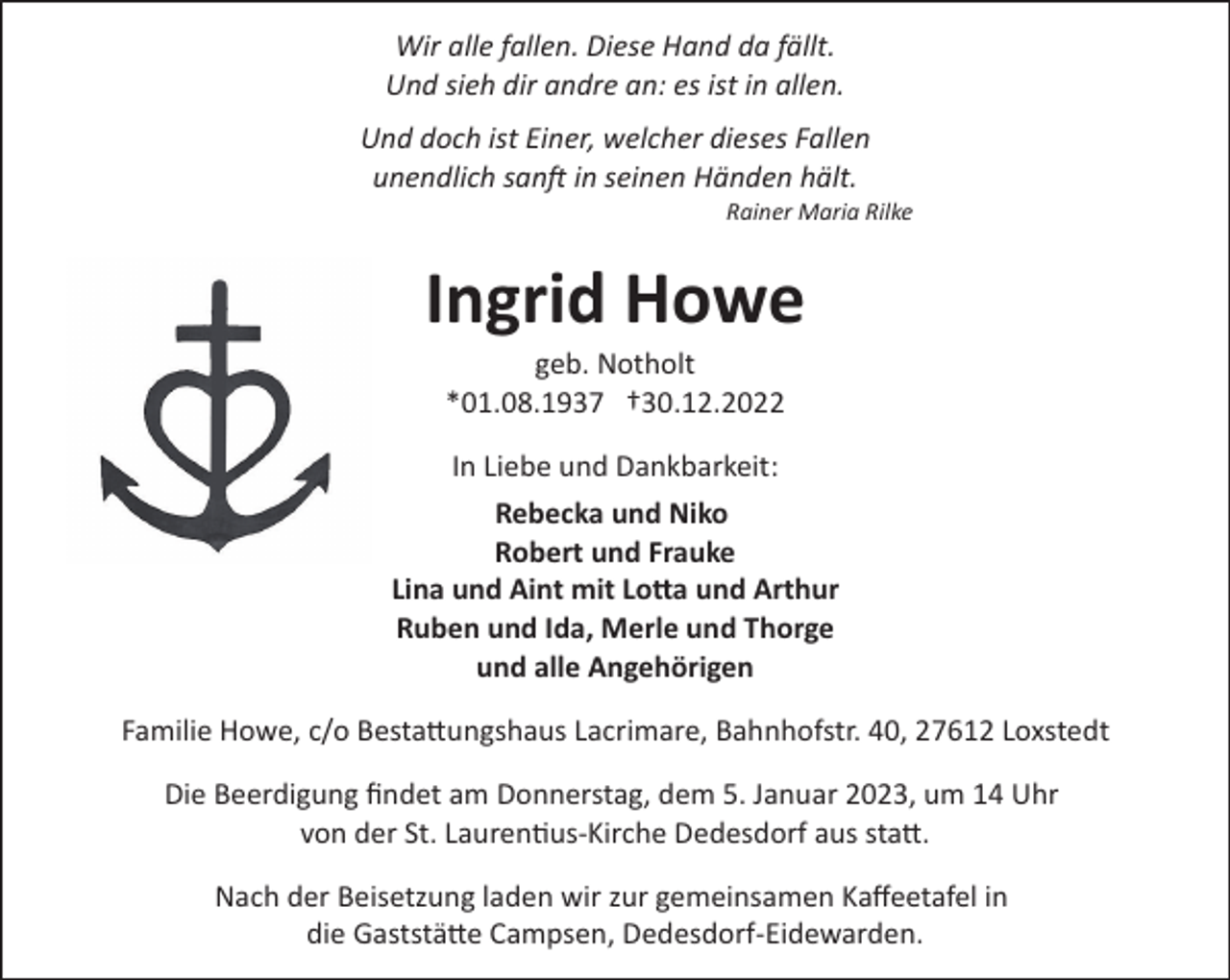 <p>Wir alle fallen. Diese Hand da fällt.<br />Und sieh dir andre an: es ist in allen.<br />Und doch ist Einer, welcher dieses Fallen<br />unendlich sanft in seinen Händen hält.<br />Rainer Maria Rilke</p><p>Ingrid Howe<br />geb. Notholt<br />*01.08.1937 †30.12.2022<br />In Liebe und Dankbarkeit:<br />Rebecka und Niko<br />Robert und Frauke<br />Lina und Aint mit Lotta und Arthur<br />Ruben und Ida, Merle und Thorge<br />und alle Angehörigen<br />Familie Howe, c/o Besta!ungshaus Lacrimare, Bahnhofstr. 40, 27612 Loxstedt<br />Die Beerdigung ﬁndet am Donnerstag, dem 5. Januar 2023, um 14 Uhr<br />von der St. Laurentius­Kirche Dedesdorf aus sta!.<br />Nach der Beisetzung laden wir zur gemeinsamen Kaﬀeetafel in<br />die Gaststä!e Campsen, Dedesdorf­Eidewarden.</p>