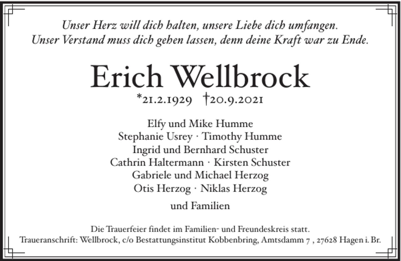 <p>Unser Herz will dich halten, unsere Liebe dich umfangen.<br />Unser Verstand muss dich gehen lassen, denn deine Kraft war zu Ende.</p><p>Erich Wellbrock<br />*21.2.1929 †20.9.2021</p><p>Elfy und Mike Humme<br />Stephanie Usrey · Timothy Humme<br />Ingrid und Bernhard Schuster<br />Cathrin Haltermann · Kirsten Schuster<br />Gabriele und Michael Herzog<br />Otis Herzog · Niklas Herzog<br />und Familien<br />Die Trauerfeier findet im Familien- und Freundeskreis statt.<br />Traueranschrift: Wellbrock, c/o Bestattungsinstitut Kobbenbring, Amtsdamm 7 , 27628 Hagen i. Br.</p>