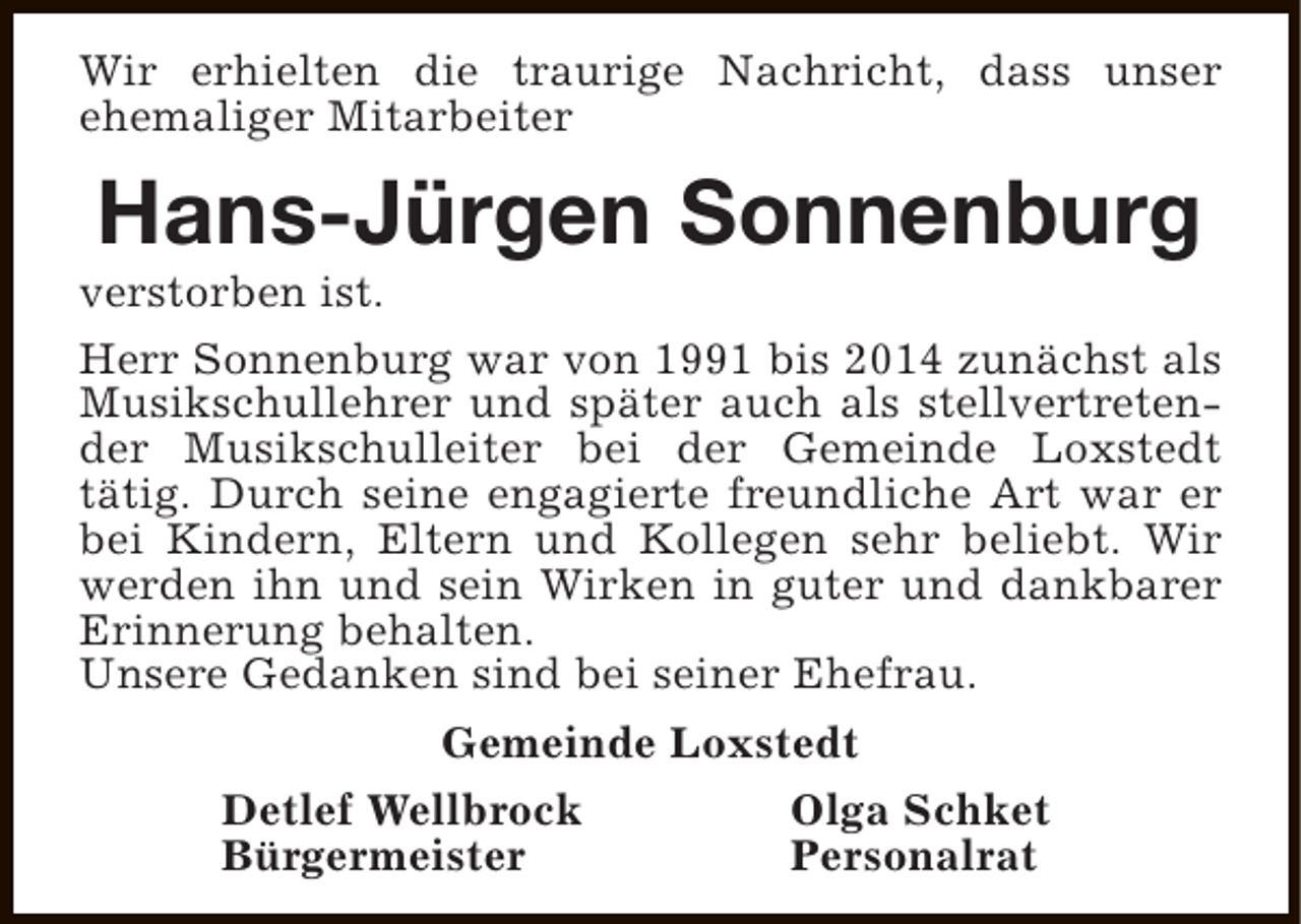 <p>Wir erhielten die traurige Nachricht, dass unser<br />ehemaliger Mitarbeiter</p><p>Hans-Jürgen Sonnenburg</p><p>verstorben ist.<br />Herr Sonnenburg war von 1991 bis 2014 zunächst als<br />Musikschullehrer und später auch als stellvertretender Musikschulleiter bei der Gemeinde Loxstedt<br />tätig. Durch seine engagierte freundliche Art war er<br />bei Kindern, Eltern und Kollegen sehr beliebt. Wir<br />werden ihn und sein Wirken in guter und dankbarer<br />Erinnerung behalten.<br />Unsere Gedanken sind bei seiner Ehefrau.<br />Gemeinde Loxstedt<br />Detlef Wellbrock<br />Olga Schket<br />Bürgermeister<br />Personalrat</p>