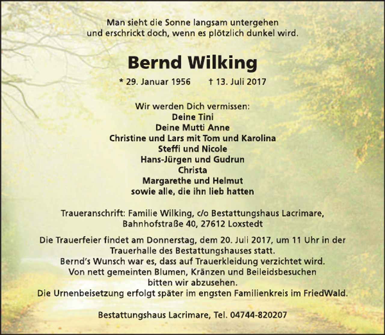 <p>Man sieht die Sonne langsam untergehen<br />und erschrickt doch, wenn es plötzlich dunkel wird.</p><p>Bernd Wilking<br />* 29. Januar 1956</p><p>† 13. Juli 2017</p><p>Wir werden Dich vermissen:<br />Deine Tini<br />Deine Mutti Anne<br />Christine und Lars mit Tom und Karolina<br />Steffi und Nicole<br />Hans-Jürgen und Gudrun<br />Christa<br />Margarethe und Helmut<br />sowie alle, die ihn lieb hatten<br />Traueranschrift: Familie Wilking, c/o Bestattungshaus Lacrimare,<br />Bahnhofstraße 40, 27612 Loxstedt<br />Die Trauerfeier findet am Donnerstag, dem 20. Juli 2017, um 11 Uhr in der<br />Trauerhalle des Bestattungshauses statt.<br />Bernd‘s Wunsch war es, dass auf Trauerkleidung verzichtet wird.<br />Von nett gemeinten Blumen, Kränzen und Beileidsbesuchen<br />bitten wir abzusehen.<br />Die Urnenbeisetzung erfolgt später im engsten Familienkreis im FriedWald.<br />Bestattungshaus Lacrimare, Tel. 04744-820207</p>