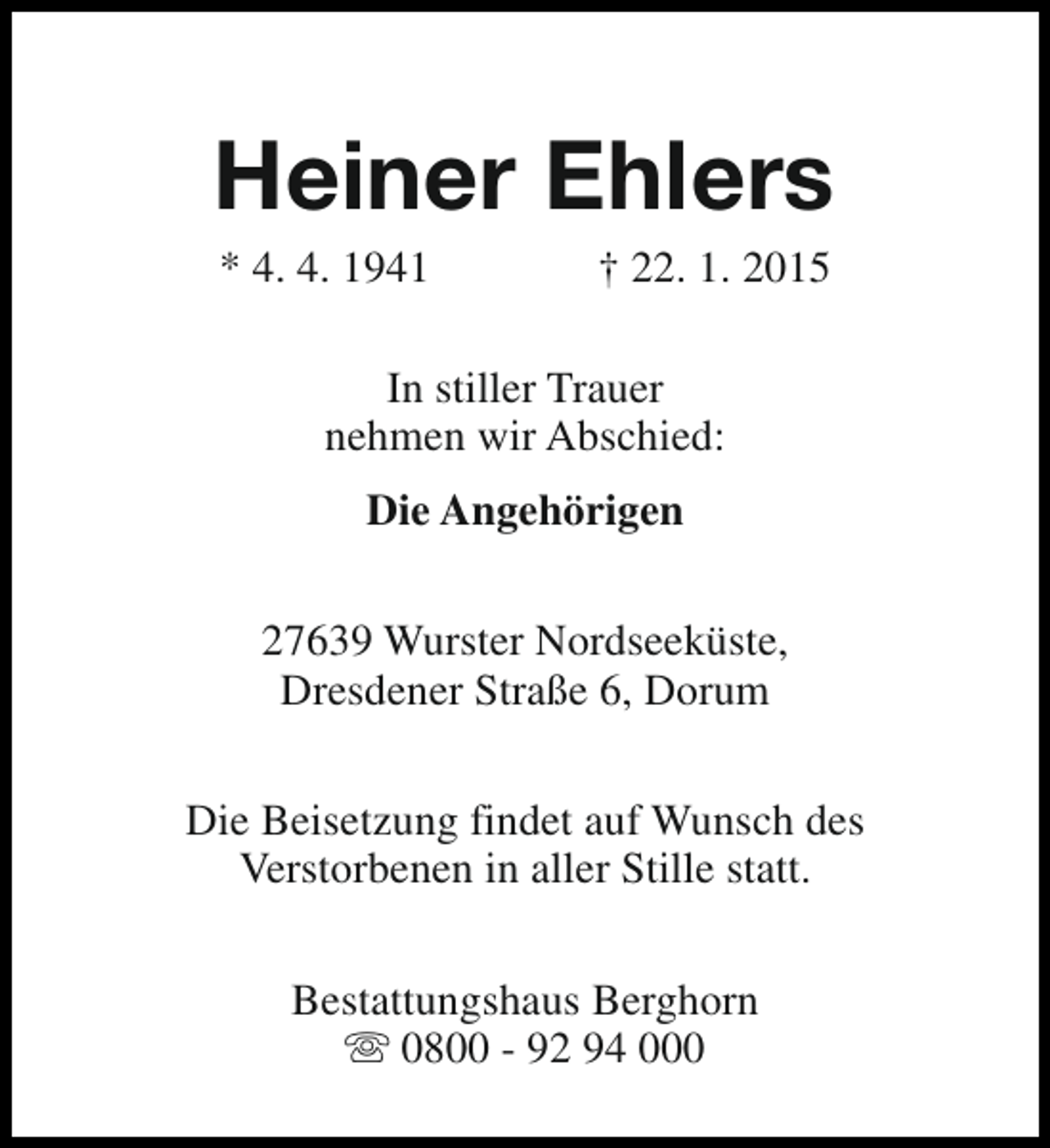 <p>Heiner Ehlers<br />* 4. 4. 1941</p><p>† 22. 1. 2015</p><p>In stiller Trauer<br />nehmen wir Abschied:<br />Die Angehörigen<br />27639 Wurster Nordseeküste,<br />Dresdener Straße 6, Dorum<br />Die Beisetzung findet auf Wunsch des<br />Verstorbenen in aller Stille statt.<br />Bestattungshaus Berghorn<br />s 0800 - 92 94 000</p>