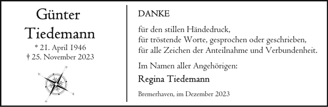 <p>* 21. April 1946<br />† 25. November 2023</p><p>für den stillen Händedruck,<br />für tröstende Worte, gesprochen oder geschrieben,<br />für alle Zeichen der Anteilnahme und Verbundenheit.<br />Im Namen aller Angehörigen:<br />Bremerhaven, im Dezember 2023</p>