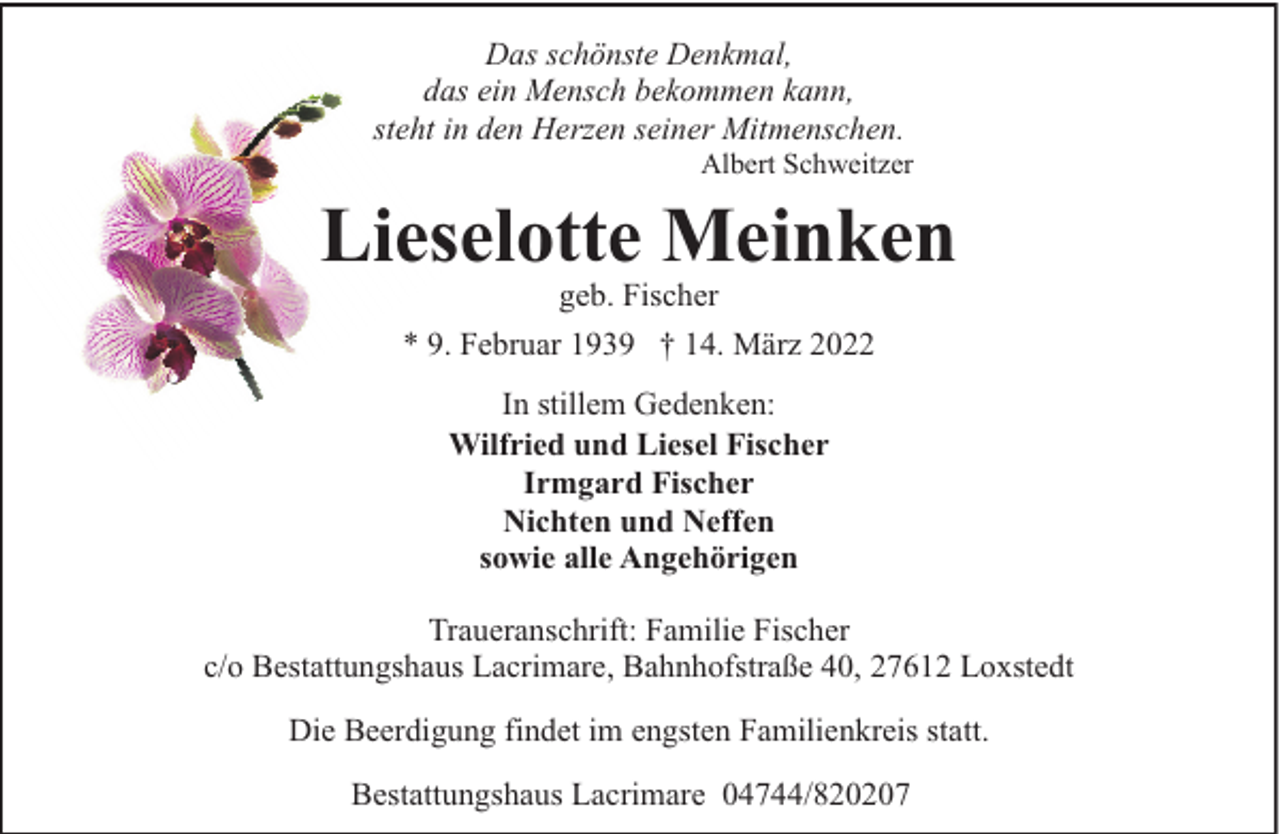 <p>Das schönste Denkmal,<br />das ein Mensch bekommen kann,<br />steht in den Herzen seiner Mitmenschen.</p><p>Albert Schweitzer</p><p>Lieselotte Meinken<br />geb. Fischer</p><p>* 9. Februar 1939 † 14. März 2022<br />In stillem Gedenken:<br />Wilfried und Liesel Fischer<br />Irmgard Fischer<br />Nichten und Neffen<br />sowie alle Angehörigen<br />Traueranschrift: Familie Fischer<br />c/o Bestattungshaus Lacrimare, Bahnhofstraße 40, 27612 Loxstedt<br />Die Beerdigung findet im engsten Familienkreis statt.<br />Bestattungshaus Lacrimare 04744/820207</p>