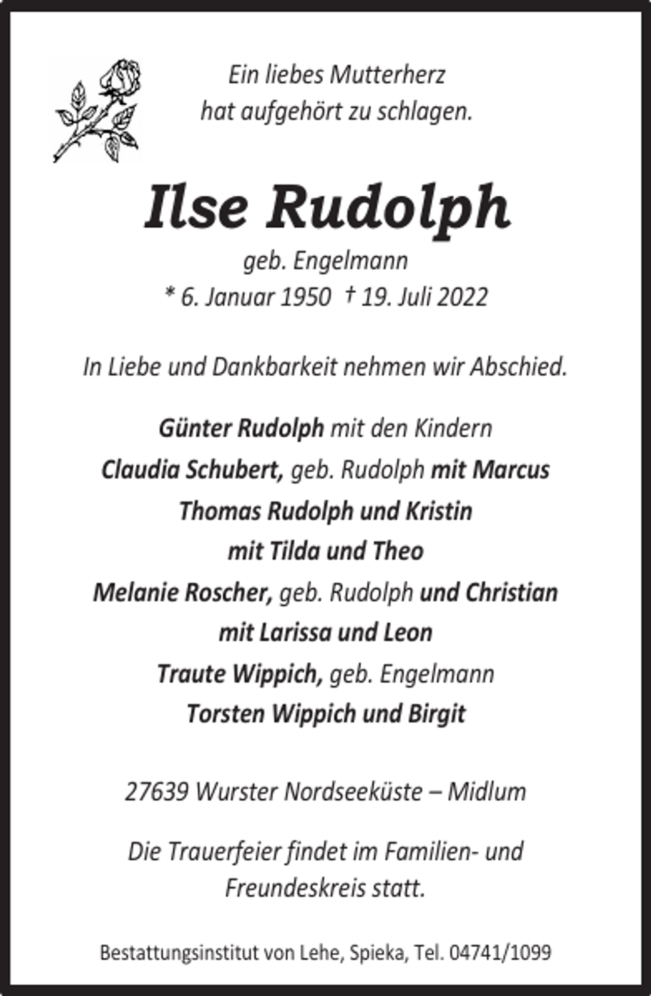 <p>Ein liebes Mutterherz<br />hat aufgehört zu schlagen.</p><p>Ilse Rudolph<br />geb. Engelmann<br />* 6. Januar 1950 † 19. Juli 2022</p><p>In Liebe und Dankbarkeit nehmen wir Abschied.<br />Günter Rudolph mit den Kindern<br />Claudia Schubert, geb. Rudolph mit Marcus<br />Thomas Rudolph und Kristin<br />mit Tilda und Theo<br />Melanie Roscher, geb. Rudolph und Christian<br />mit Larissa und Leon<br />Traute Wippich, geb. Engelmann<br />Torsten Wippich und Birgit<br />27639 Wurster Nordseeküste – Midlum<br />Die Trauerfeier findet im Familien- und<br />Freundeskreis statt.<br />Bestattungsinstitut von Lehe, Spieka, Tel. 04741/1099</p>