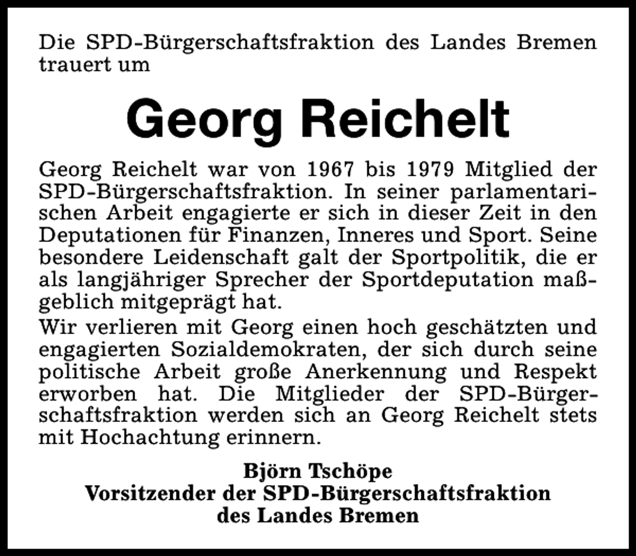 <p>Die SPD-Bürgerschaftsfraktion des Landes Bremen<br />trauert um</p><p>Georg Reichelt</p><p>Georg Reichelt war von 1967 bis 1979 Mitglied der<br />SPD-Bürgerschaftsfraktion. In seiner parlamentarischen Arbeit engagierte er sich in dieser Zeit in den<br />Deputationen für Finanzen, Inneres und Sport. Seine<br />besondere Leidenschaft galt der Sportpolitik, die er<br />als langjähriger Sprecher der Sportdeputation maßgeblich mitgeprägt hat.<br />Wir verlieren mit Georg einen hoch geschätzten und<br />engagierten Sozialdemokraten, der sich durch seine<br />politische Arbeit große Anerkennung und Respekt<br />erworben hat. Die Mitglieder der SPD-Bürgerschaftsfraktion werden sich an Georg Reichelt stets<br />mit Hochachtung erinnern.<br />Björn Tschöpe<br />Vorsitzender der SPD-Bürgerschaftsfraktion<br />des Landes Bremen</p>