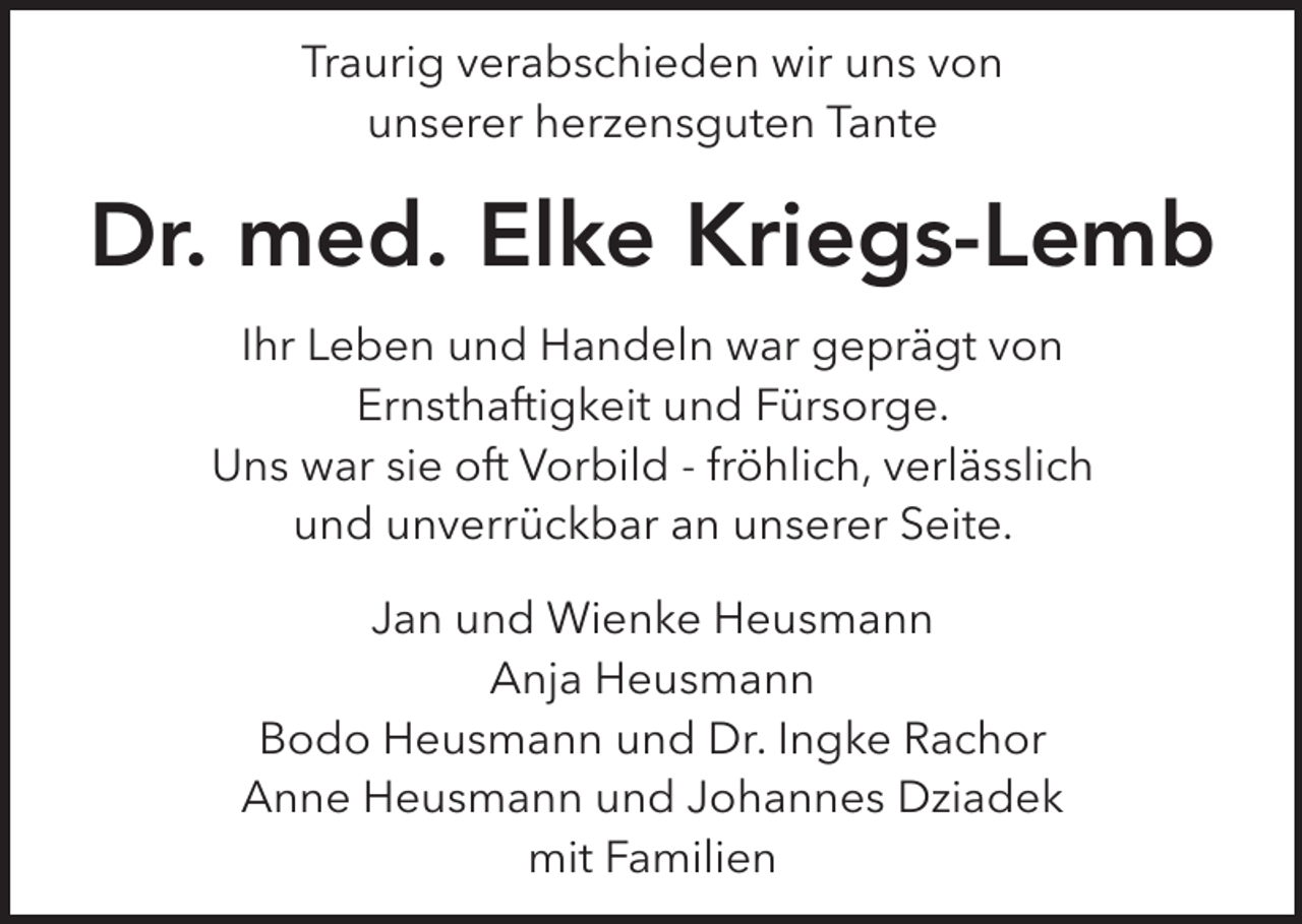 <p>Traurig verabschieden wir uns von<br />unserer herzensguten Tante</p><p>Dr. med. Elke Kriegs-Lemb<br />Ihr Leben und Handeln war geprägt von<br />Ernsthaftigkeit und Fürsorge.<br />Uns war sie oft Vorbild - fröhlich, verlässlich<br />und unverrückbar an unserer Seite.<br />Jan und Wienke Heusmann<br />Anja Heusmann<br />Bodo Heusmann und Dr. Ingke Rachor<br />Anne Heusmann und Johannes Dziadek<br />mit Familien</p>