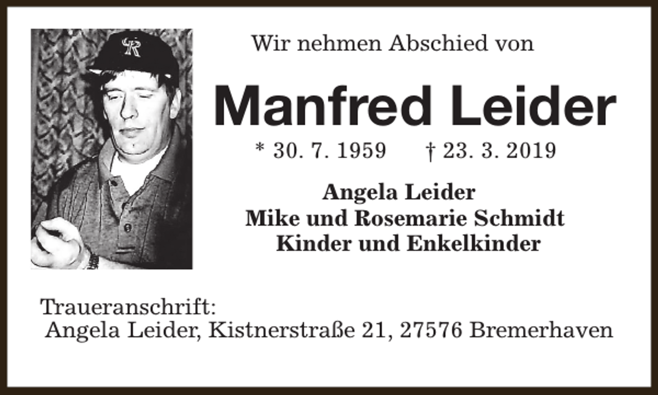 <p>Wir nehmen Abschied von</p><p>Manfred Leider<br />* 30. 7. 1959</p><p>† 23. 3. 2019</p><p>Angela Leider<br />Mike und Rosemarie Schmidt<br />Kinder und Enkelkinder<br />Traueranschrift:<br />Angela Leider, Kistnerstraße 21, 27576 Bremerhaven</p>