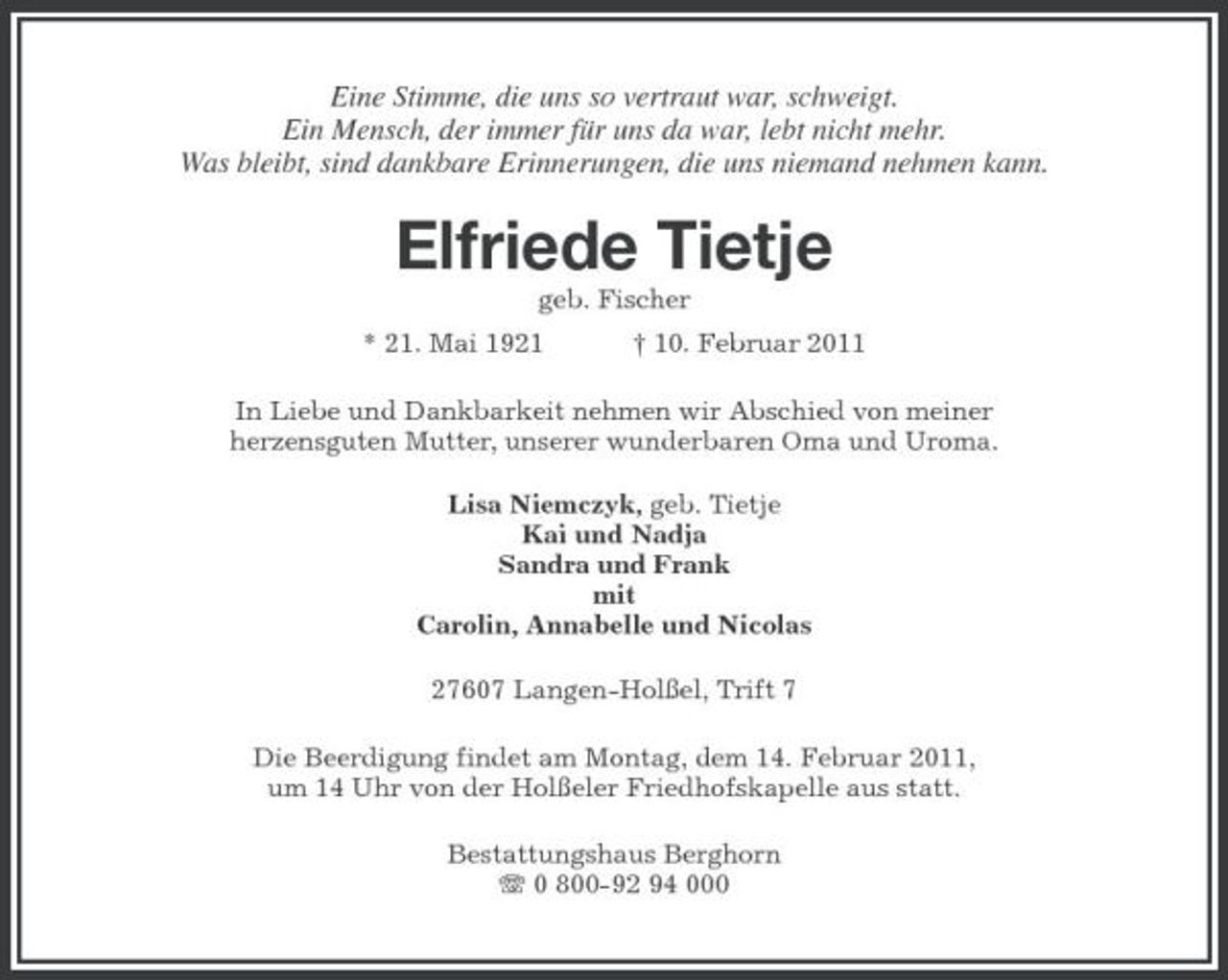 <p>Eine Stimme, die uns so vertraut war, schweigt. Ein Mensch, der immer für uns da war, lebt nicht mehr. Was bleibt, sind dankbare Erinnerungen, die uns niemand nehmen kann.</p><p>Elfriede Tietje<br />geb. Fischer * 21. Mai 1921 † 10. Februar 2011 In Liebe und Dankbarkeit nehmen wir Abschied von meiner herzensguten Mutter, unserer wunderbaren Oma und Uroma. Lisa Niemczyk, geb. Tietje Kai und Nadja Sandra und Frank mit Carolin, Annabelle und Nicolas 27607 Langen-Holßel, Trift 7 Die Beerdigung findet am Montag, dem 14. Februar 2011, um 14 Uhr von der Holßeler Friedhofskapelle aus statt. Bestattungshaus Berghorn 0 800-92 94 000</p>