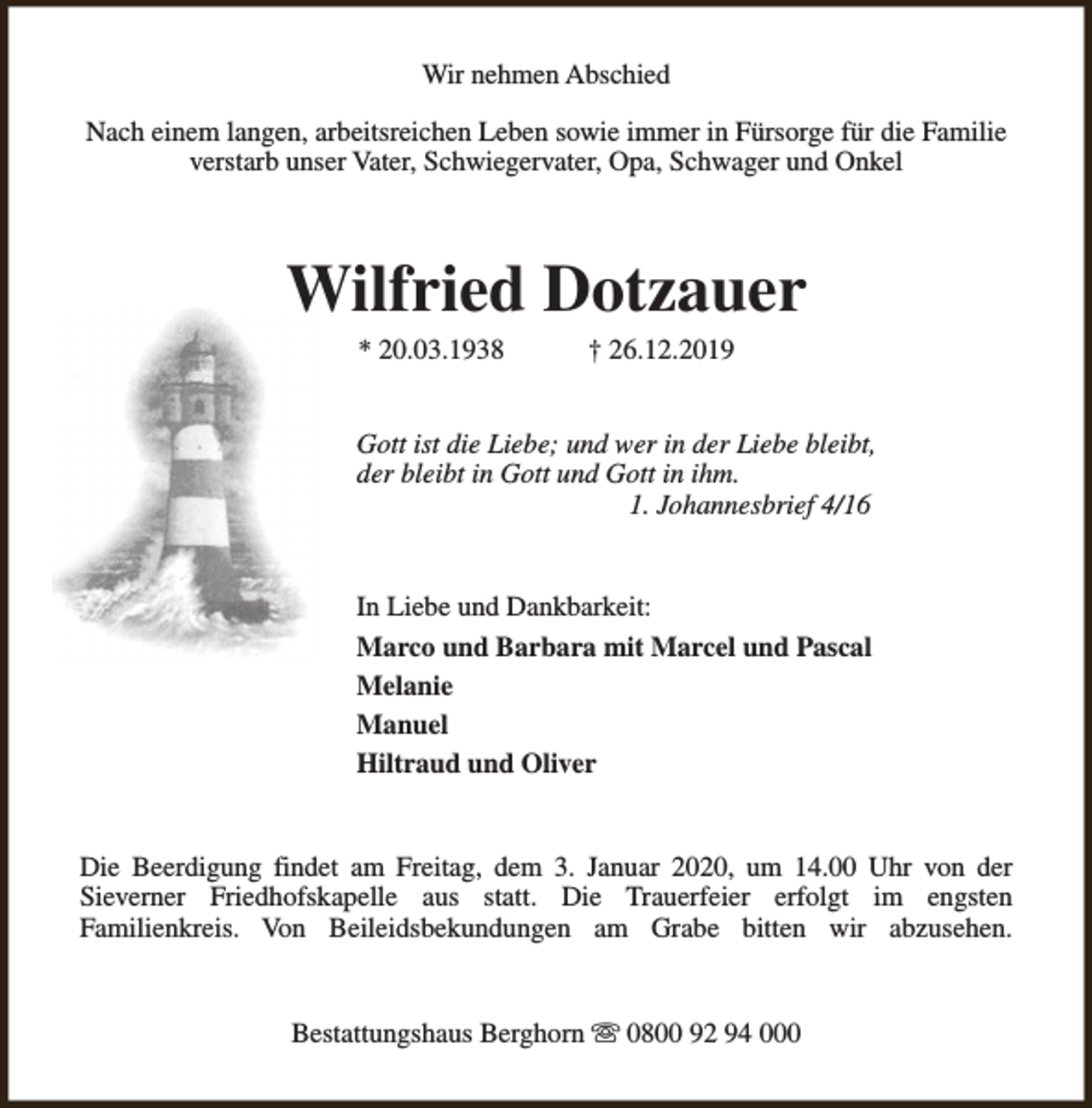 <p>Wir nehmen Abschied<br />Nach einem langen, arbeitsreichen Leben sowie immer in Fürsorge für die Familie<br />verstarb unser Vater, Schwiegervater, Opa, Schwager und Onkel</p><p>Wilfried Dotzauer<br />* 20.03.1938</p><p>† 26.12.2019</p><p>Gott ist die Liebe; und wer in der Liebe bleibt,<br />der bleibt in Gott und Gott in ihm.<br />1. Johannesbrief 4/16<br />In Liebe und Dankbarkeit:<br />Marco und Barbara mit Marcel und Pascal<br />Melanie<br />Manuel<br />Hiltraud und Oliver<br />Die Beerdigung findet am Freitag, dem 3. Januar 2020, um 14.00 Uhr von der<br />Sieverner Friedhofskapelle aus statt. Die Trauerfeier erfolgt im engsten<br />Familienkreis. Von Beileidsbekundungen am Grabe bitten wir abzusehen.<br />Bestattungshaus Berghorn s 0800 92 94 000</p>