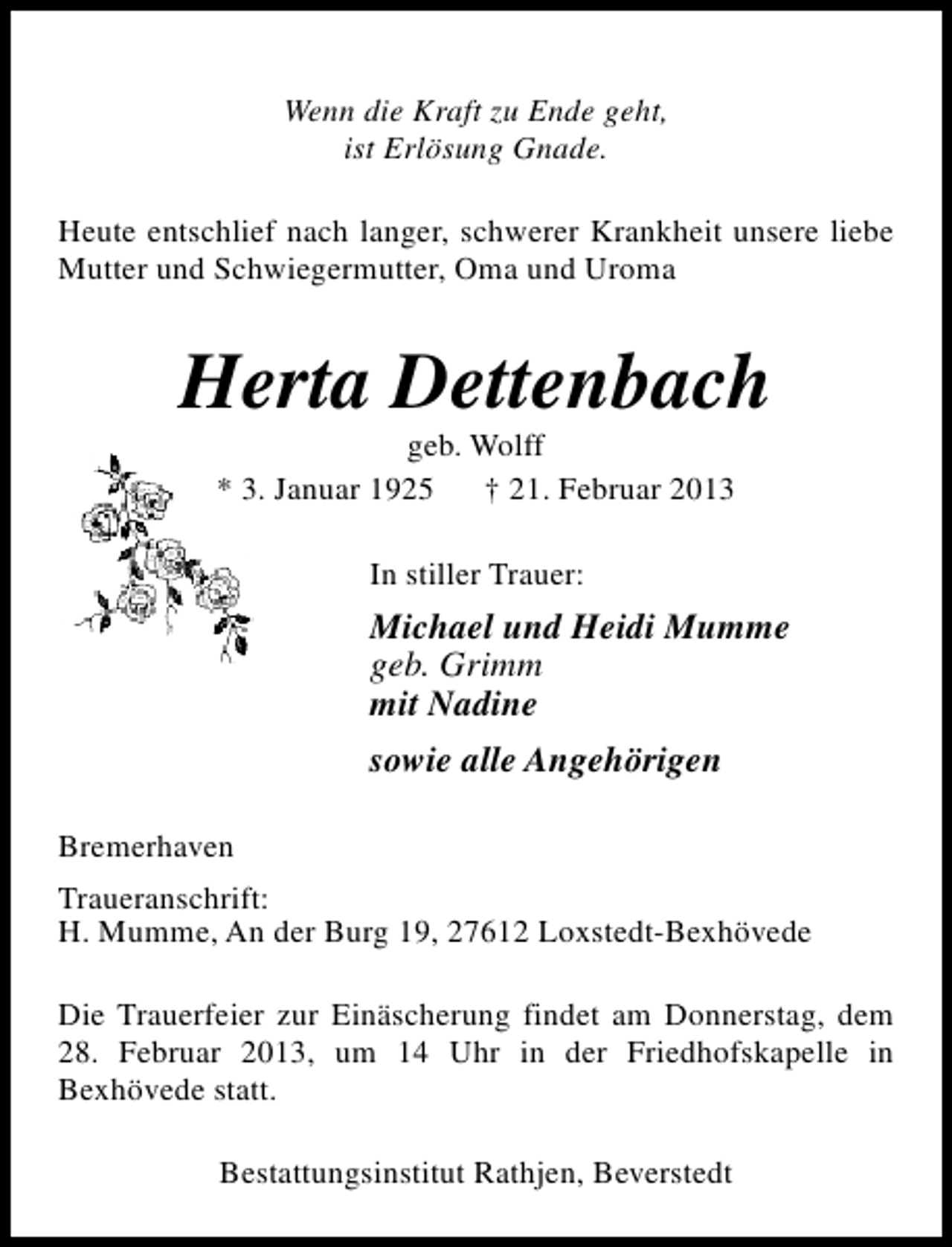 <p>Wenn die Kraft zu Ende geht,<br />ist Erlösung Gnade.<br />Heute entschlief nach langer, schwerer Krankheit unsere liebe<br />Mutter und Schwiegermutter, Oma und Uroma</p><p>Herta Dettenbach<br />geb. Wolff<br />* 3. Januar 1925<br />† 21. Februar 2013<br />In stiller Trauer:</p><p>Michael und Heidi Mumme<br />geb. Grimm<br />mit Nadine<br />sowie alle Angehörigen<br />Bremerhaven<br />Traueranschrift:<br />H. Mumme, An der Burg 19, 27612 Loxstedt-Bexhövede<br />Die Trauerfeier zur Einäscherung findet am Donnerstag, dem<br />28. Februar 2013, um 14 Uhr in der Friedhofskapelle in<br />Bexhövede statt.<br />Bestattungsinstitut Rathjen, Beverstedt</p>