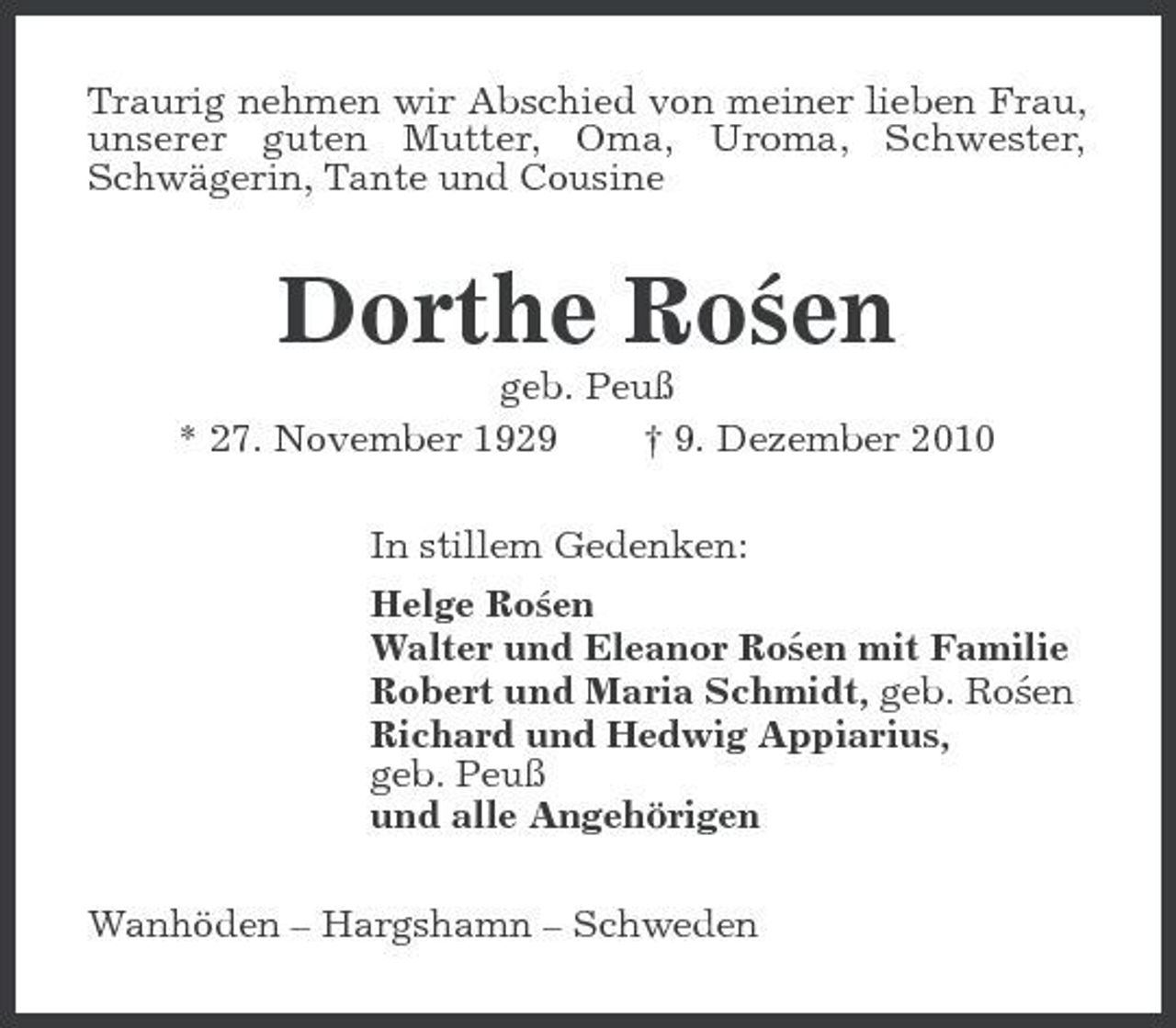 <p>Traurig nehmen wir Abschied von meiner lieben Frau, unserer guten Mutter, Oma, Uroma, Schwester, Schwägerin, Tante und Cousine</p><p>´ Dorthe Rosen<br />geb. Peuß * 27. November 1929 † 9. Dezember 2010 In stillem Gedenken: ´ Helge Rosen ´ Walter und Eleanor Rosen mit Familie ´ Robert und Maria Schmidt, geb. Rosen Richard und Hedwig Appiarius, geb. Peuß und alle Angehörigen Wanhöden – Hargshamn – Schweden</p>