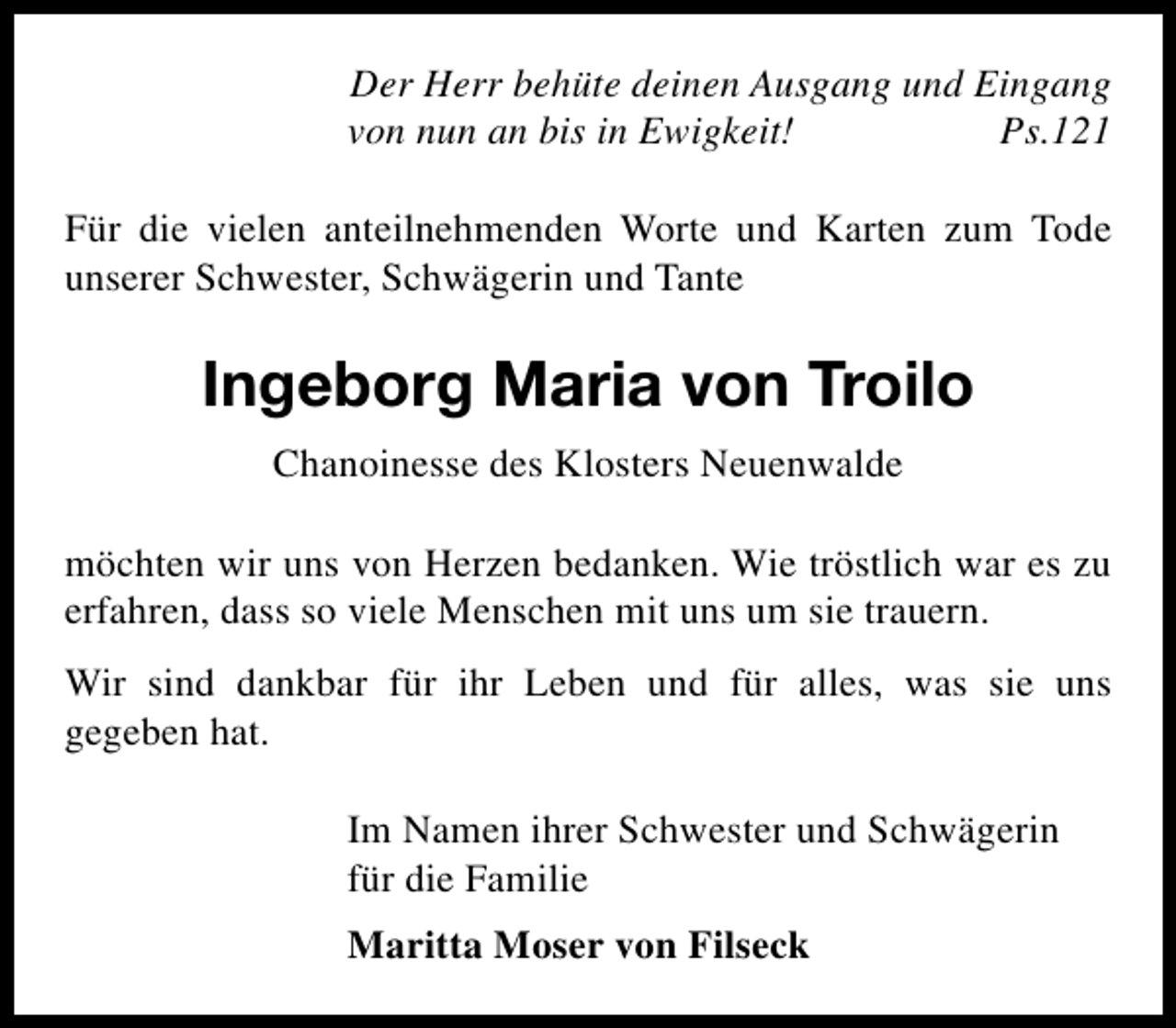 <p>Der Herr behüte deinen Ausgang und Eingang<br />von nun an bis in Ewigkeit!<br />Ps.121<br />Für die vielen anteilnehmenden Worte und Karten zum Tode<br />unserer Schwester, Schwägerin und Tante</p><p>Ingeborg Maria von Troilo<br />Chanoinesse des Klosters Neuenwalde<br />möchten wir uns von Herzen bedanken. Wie tröstlich war es zu<br />erfahren, dass so viele Menschen mit uns um sie trauern.<br />Wir sind dankbar für ihr Leben und für alles, was sie uns<br />gegeben hat.<br />Im Namen ihrer Schwester und Schwägerin<br />für die Familie<br />Maritta Moser von Filseck</p>