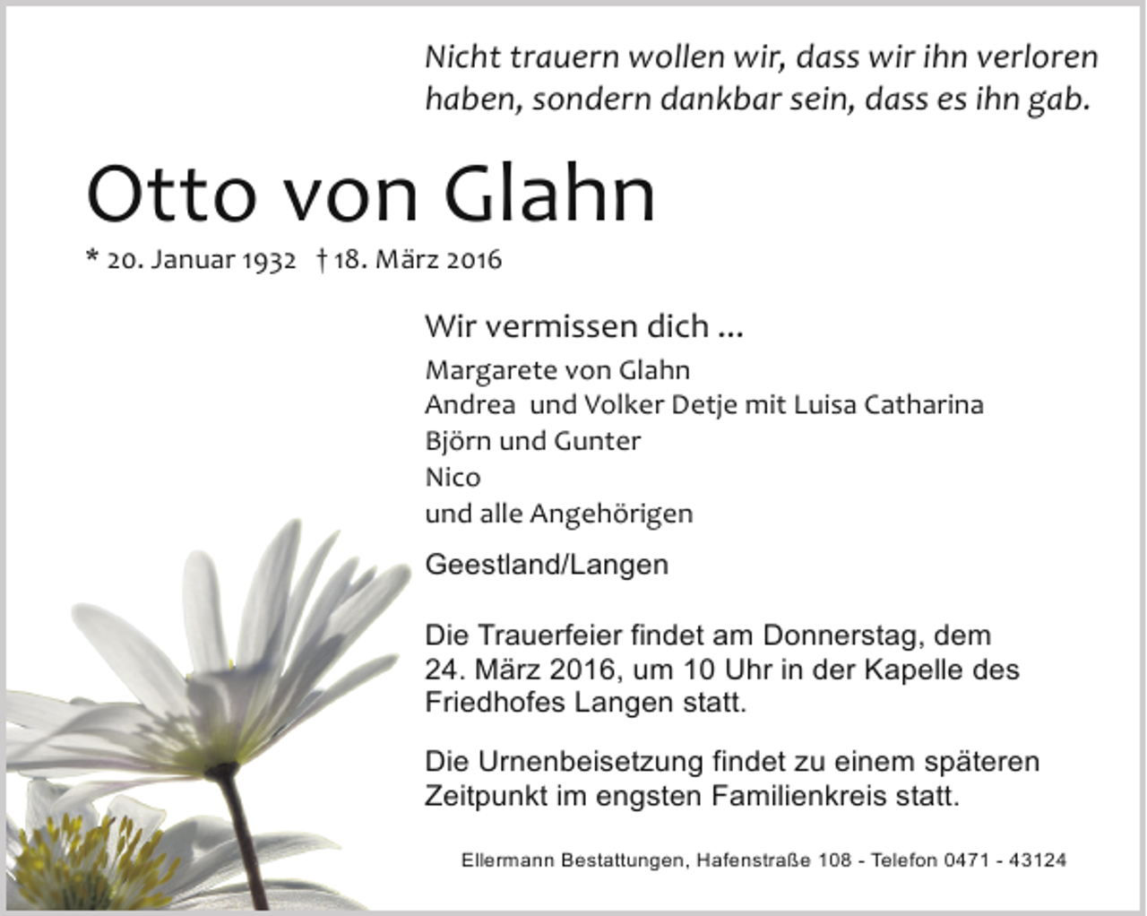 <p>Nicht trauern wollen wir, dass wir ihn verloren<br />haben, sondern dankbar sein, dass es ihn gab.</p><p>Otto von Glahn</p><p>* 20. Januar 1932 † 18. März 2016</p><p>Wir vermissen dich ...<br />Margarete von Glahn<br />Andrea und Volker Detje mit Luisa Catharina<br />Björn und Gunter<br />Nico<br />und alle Angehörigen<br />Geestland/Langen<br />Die Trauerfeier findet am Donnerstag, dem<br />24. März 2016, um 10 Uhr in der Kapelle des<br />Friedhofes Langen statt.<br />Die Urnenbeisetzung findet zu einem späteren<br />Zeitpunkt im engsten Familienkreis statt.<br />Ellermann Bestattungen, Hafenstraße 108 - Telefon 0471 - 43124</p>