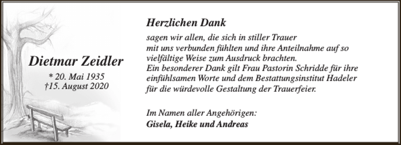 <p>Herzlichen Dank</p><p>Dietmar Zeidler<br />* 20. Mai 1935<br />†15. August 2020</p><p>sagen wir allen, die sich in stiller Trauer<br />mit uns verbunden fühlten und ihre Anteilnahme auf so<br />vielfältige Weise zum Ausdruck brachten.<br />Ein besonderer Dank gilt Frau Pastorin Schridde für ihre<br />einfühlsamen Worte und dem Bestattungsinstitut Hadeler<br />für die würdevolle Gestaltung der Trauerfeier.<br />Im Namen aller Angehörigen:<br />Gisela, Heike und Andreas</p>