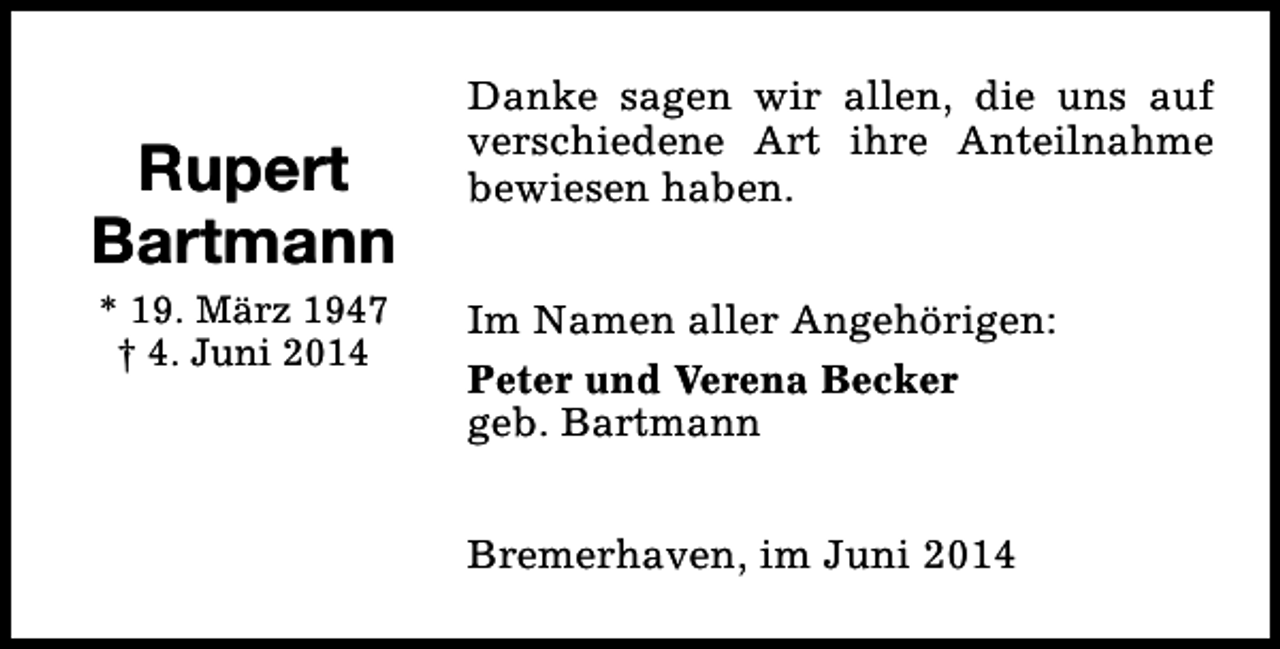 <p>Rupert<br />Bartmann<br />* 19. März 1947<br />† 4. Juni 2014</p><p>Danke sagen wir allen, die uns auf<br />verschiedene Art ihre Anteilnahme<br />bewiesen haben.<br />Im Namen aller Angehörigen:<br />Peter und Verena Becker<br />geb. Bartmann<br />Bremerhaven, im Juni 2014</p>