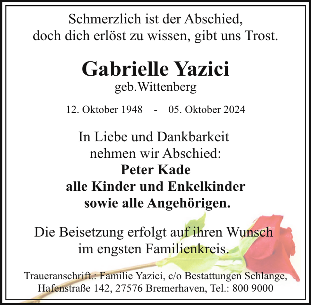 <p>Schmerzlich ist der Abschied,<br />doch dich erlöst zu wissen, gibt uns Trost.</p><p>Gabrielle Yazici<br />geb.Wittenberg</p><p>12. Oktober 1948</p><p>-</p><p>05. Oktober 2024</p><p>In Liebe und Dankbarkeit<br />nehmen wir Abschied:<br />Peter Kade<br />alle Kinder und Enkelkinder<br />sowie alle Angehörigen.<br />Die Beisetzung erfolgt auf ihren Wunsch<br />im engsten Familienkreis.<br />Traueranschrift.: Familie Yazici, c/o Bestattungen Schlange,<br />Hafenstraße 142, 27576 Bremerhaven, Tel.: 800 9000</p>