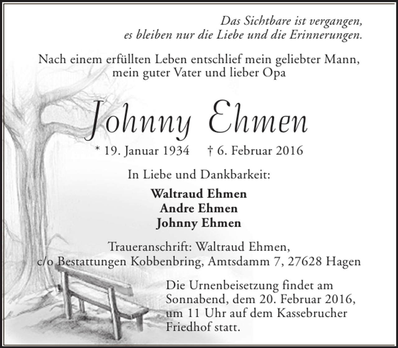 <p>Das Sichtbare ist vergangen,<br />es bleiben nur die Liebe und die Erinnerungen.<br />Nach einem erfüllten Leben entschlief mein geliebter Mann,<br />mein guter Vater und lieber Opa</p><p>Johnny Ehmen<br />* 19. Januar 1934</p><p>† 6. Februar 2016</p><p>In Liebe und Dankbarkeit:<br />Waltraud Ehmen<br />Andre Ehmen<br />Johnny Ehmen<br />Traueranschrift: Waltraud Ehmen,<br />c/o Bestattungen Kobbenbring, Amtsdamm 7, 27628 Hagen<br />Die Urnenbeisetzung findet am<br />Sonnabend, dem 20. Februar 2016,<br />um 11 Uhr auf dem Kassebrucher<br />Friedhof statt.</p>