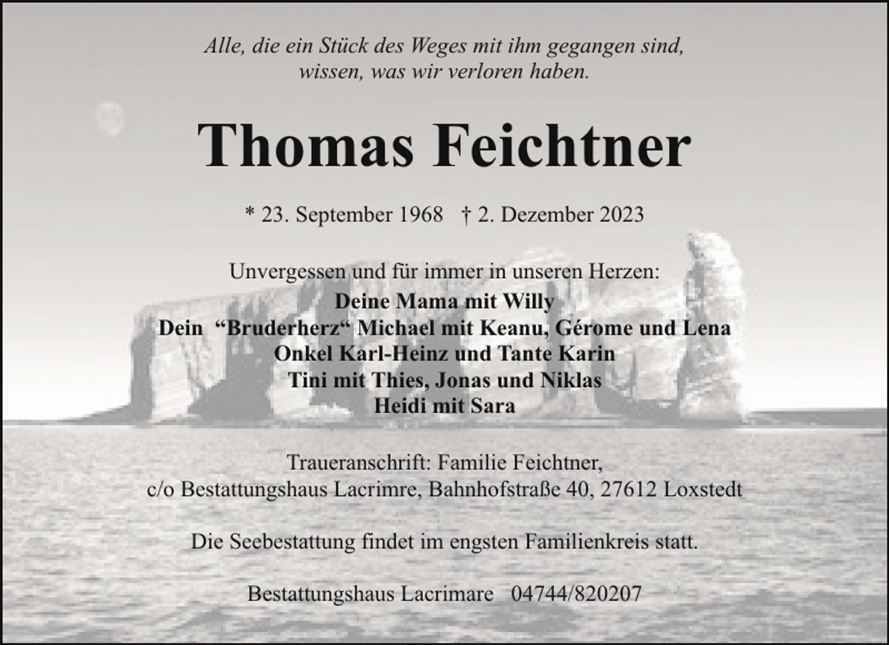 <p>Alle, die ein Stück des Weges mit ihm gegangen sind,<br />wissen, was wir verloren haben.</p><p>Thomas Feichtner<br />* 23. September 1968 † 2. Dezember 2023<br />Unvergessen und für immer in unseren Herzen:<br />Deine Mama mit Willy<br />Dein “Bruderherz“ Michael mit Keanu, Gérome und Lena<br />Onkel Karl-Heinz und Tante Karin<br />Tini mit Thies, Jonas und Niklas<br />Heidi mit Sara<br />Traueranschrift: Familie Feichtner,<br />c/o Bestattungshaus Lacrimre, Bahnhofstraße 40, 27612 Loxstedt<br />Die Seebestattung findet im engsten Familienkreis statt.<br />Bestattungshaus Lacrimare 04744/820207</p>