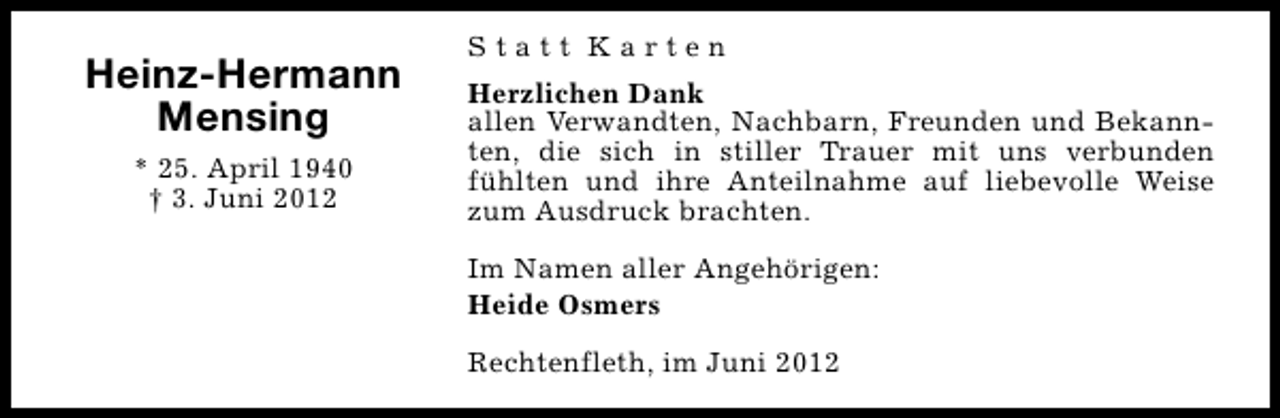 <p>Heinz-Hermann<br />Mensing<br />* 25. April 1940<br />† 3. Juni 2012</p><p>Statt Karten<br />Herzlichen Dank<br />allen Verwandten, Nachbarn, Freunden und Bekannten, die sich in stiller Trauer mit uns verbunden<br />fühlten und ihre Anteilnahme auf liebevolle Weise<br />zum Ausdruck brachten.<br />Im Namen aller Angehörigen:<br />Heide Osmers<br />Rechtenfleth, im Juni 2012</p>