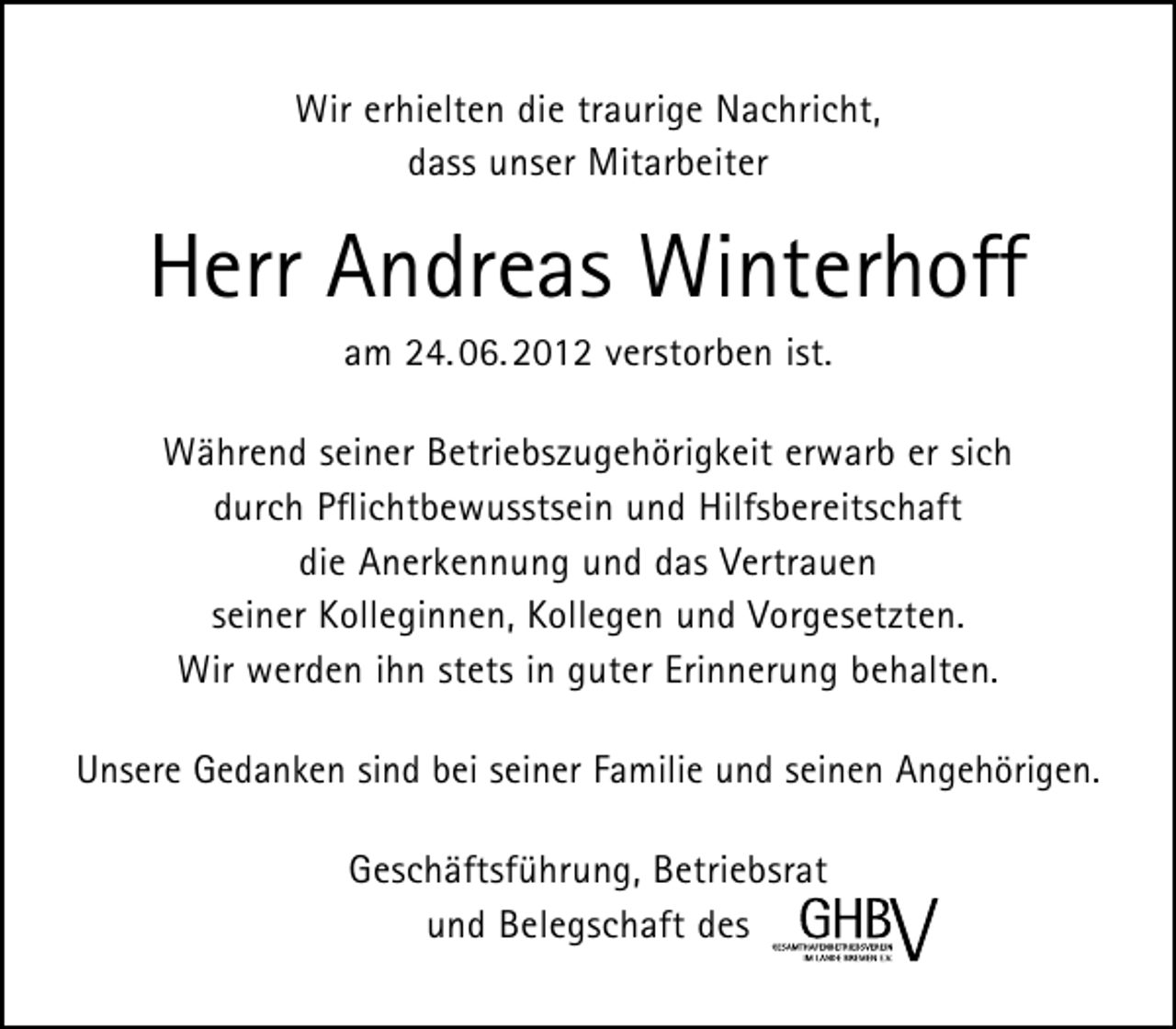 <p>Wir erhielten die traurige Nachricht,<br />dass unser Mitarbeiter</p><p>Herr Andreas Winterhoff<br />am 24. 06. 2012 verstorben ist.</p><p>Während seiner Betriebszugehörigkeit erwarb er sich<br />durch Pﬂichtbewusstsein und Hilfsbereitschaft<br />die Anerkennung und das Vertrauen<br />seiner Kolleginnen, Kollegen und Vorgesetzten.<br />Wir werden ihn stets in guter Erinnerung behalten.<br />Unsere Gedanken sind bei seiner Familie und seinen Angehörigen.<br />Geschäftsführung, Betriebsrat<br />und Belegschaft des</p>