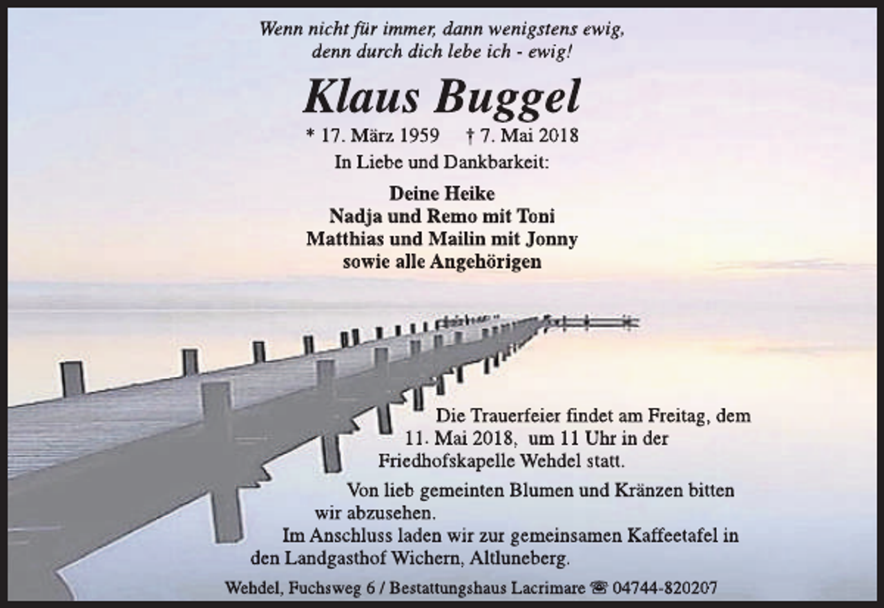 <p>Wenn nicht für immer, dann wenigstens ewig,<br />denn durch dich lebe ich - ewig!</p><p>Klaus Buggel<br />* 17. März 1959 † 7. Mai 2018<br />In Liebe und Dankbarkeit:<br />Deine Heike<br />Nadja und Remo mit Toni<br />Matthias und Mailin mit Jonny<br />sowie alle Angehörigen</p><p>Die Trauerfeier findet am Freitag, dem<br />11. Mai 2018, um 11 Uhr in der<br />Friedhofskapelle Wehdel statt.<br />Von lieb gemeinten Blumen und Kränzen bitten<br />wir abzusehen.<br />Im Anschluss laden wir zur gemeinsamen Kaffeetafel in<br />den Landgasthof Wichern, Altluneberg.<br />Wehdel, Fuchsweg 6 / Bestattungshaus Lacrimare s 04744-820207</p>