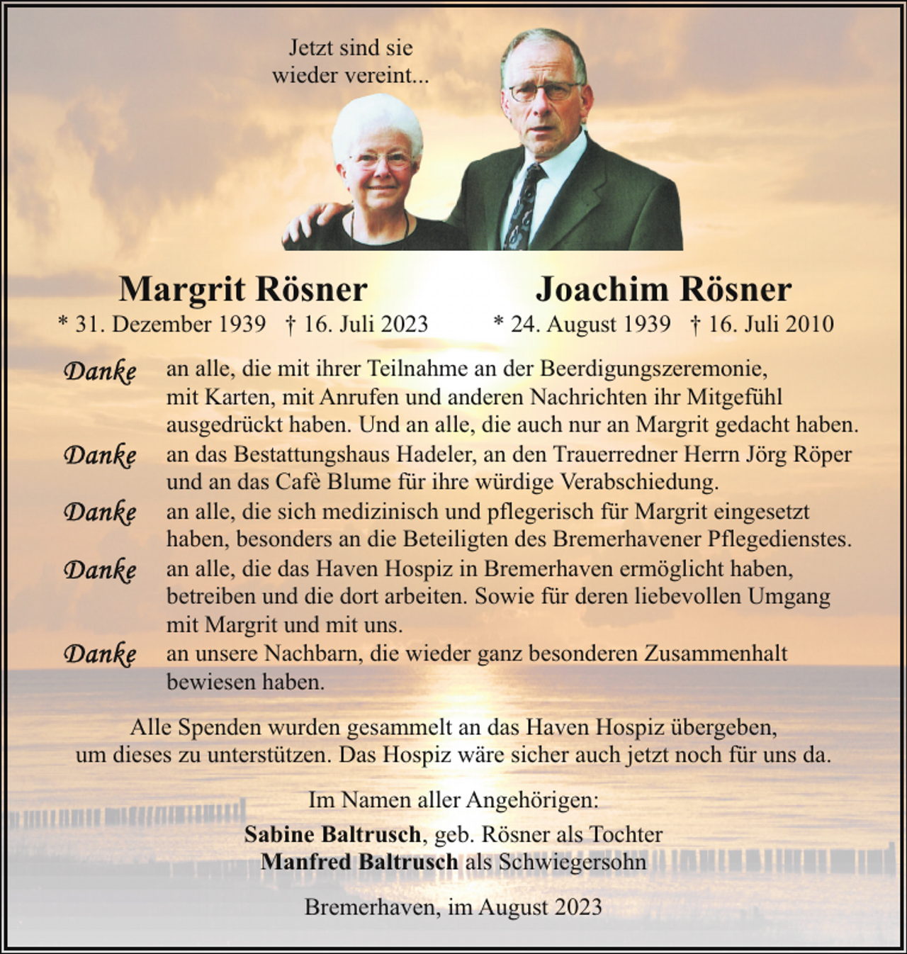 <p>Jetzt sind sie<br />wieder vereint...<br />w</p><p>Margrit Rösner</p><p>* 31. Dezember 1939 † 16. Juli 2023</p><p>Joachim Rösner</p><p>* 24. August 1939 † 16. Juli 2010</p><p>an alle, die mit ihrer Teilnahme an der Beerdigungszeremonie,<br />mit Karten, mit Anrufen und anderen Nachrichten ihr Mitgefühl<br />ausgedrückt haben. Und an alle, die auch nur an Margrit gedacht haben.<br />an das Bestattungshaus Hadeler, an den Trauerredner Herrn Jörg Röper<br />und an das Cafè Blume für ihre würdige Verabschiedung.<br />an alle, die sich medizinisch und pflegerisch für Margrit eingesetzt<br />haben, besonders an die Beteiligten des Bremerhavener Pflegedienstes.<br />an alle, die das Haven Hospiz in Bremerhaven ermöglicht haben,<br />betreiben und die dort arbeiten. Sowie für deren liebevollen Umgang<br />mit Margrit und mit uns.<br />an unsere Nachbarn, die wieder ganz besonderen Zusammenhalt<br />bewiesen haben.</p><p>Alle Spenden wurden gesammelt an das Haven Hospiz übergeben,<br />um dieses zu unterstützen. Das Hospiz wäre sicher auch jetzt noch für uns da.<br />Im Namen aller Angehörigen:<br />Sabine Baltrusch, geb. Rösner als Tochter<br />Manfred Baltrusch als Schwiegersohn<br />Bremerhaven, im August 2023</p>
