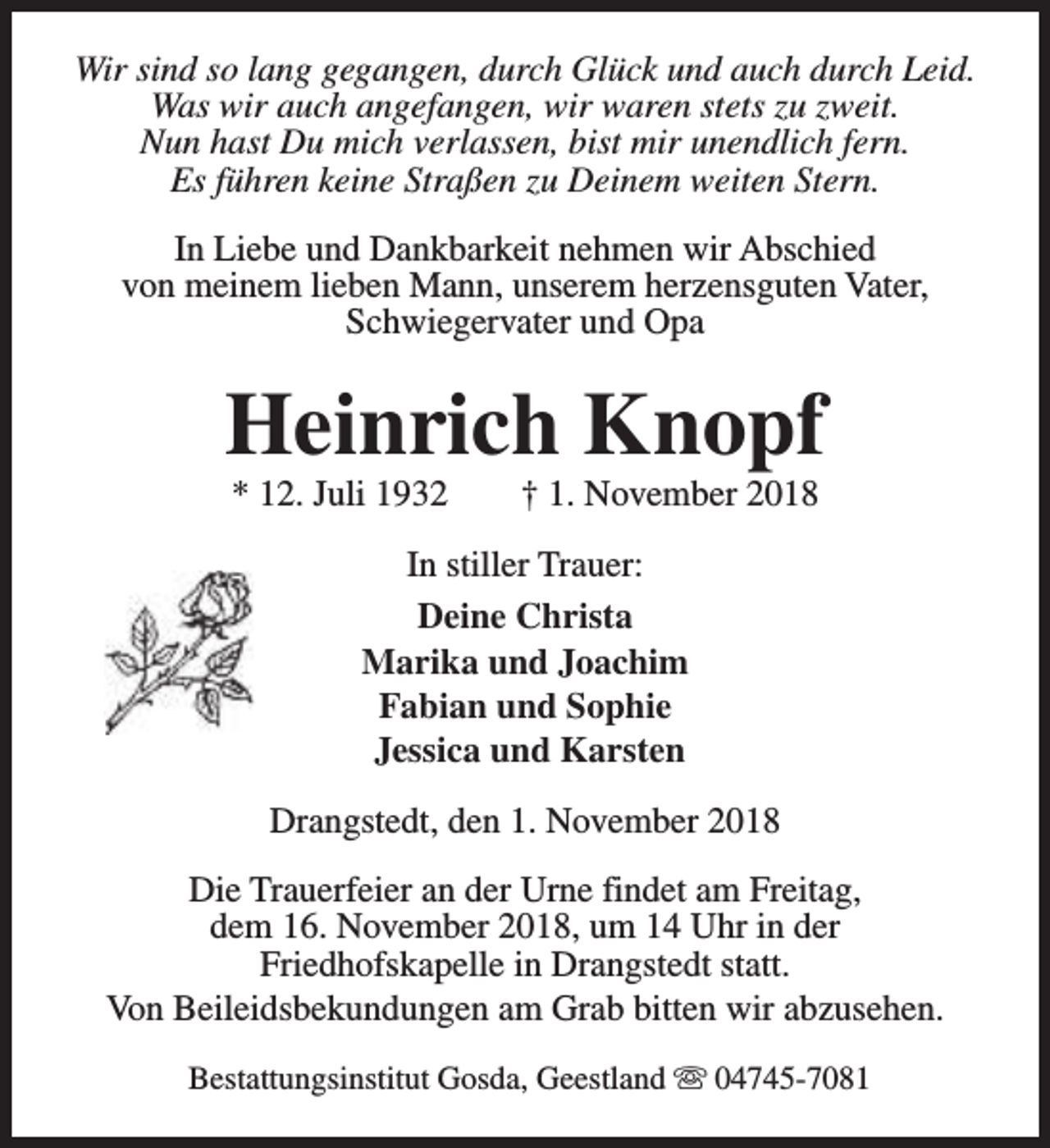 <p>Wir sind so lang gegangen, durch Glück und auch durch Leid.<br />Was wir auch angefangen, wir waren stets zu zweit.<br />Nun hast Du mich verlassen, bist mir unendlich fern.<br />Es führen keine Straßen zu Deinem weiten Stern.<br />In Liebe und Dankbarkeit nehmen wir Abschied<br />von meinem lieben Mann, unserem herzensguten Vater,<br />Schwiegervater und Opa</p><p>Heinrich Knopf<br />* 12. Juli 1932</p><p>† 1. November 2018</p><p>In stiller Trauer:<br />Deine Christa<br />Marika und Joachim<br />Fabian und Sophie<br />Jessica und Karsten<br />Drangstedt, den 1. November 2018<br />Die Trauerfeier an der Urne findet am Freitag,<br />dem 16. November 2018, um 14 Uhr in der<br />Friedhofskapelle in Drangstedt statt.<br />Von Beileidsbekundungen am Grab bitten wir abzusehen.<br />Bestattungsinstitut Gosda, Geestland s 04745-7081</p>