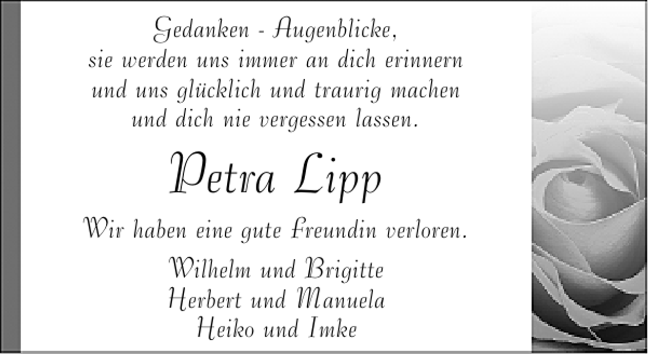 <p>Gedanken - Augenblicke,<br />sie werden uns immer an dich erinnern<br />und uns glücklich und traurig machen<br />und dich nie vergessen lassen.</p><p>Petra Lipp</p><p>Wir haben eine gute Freundin verloren.<br />Wilhelm und Brigitte<br />Herbert und Manuela<br />Heiko und Imke</p>