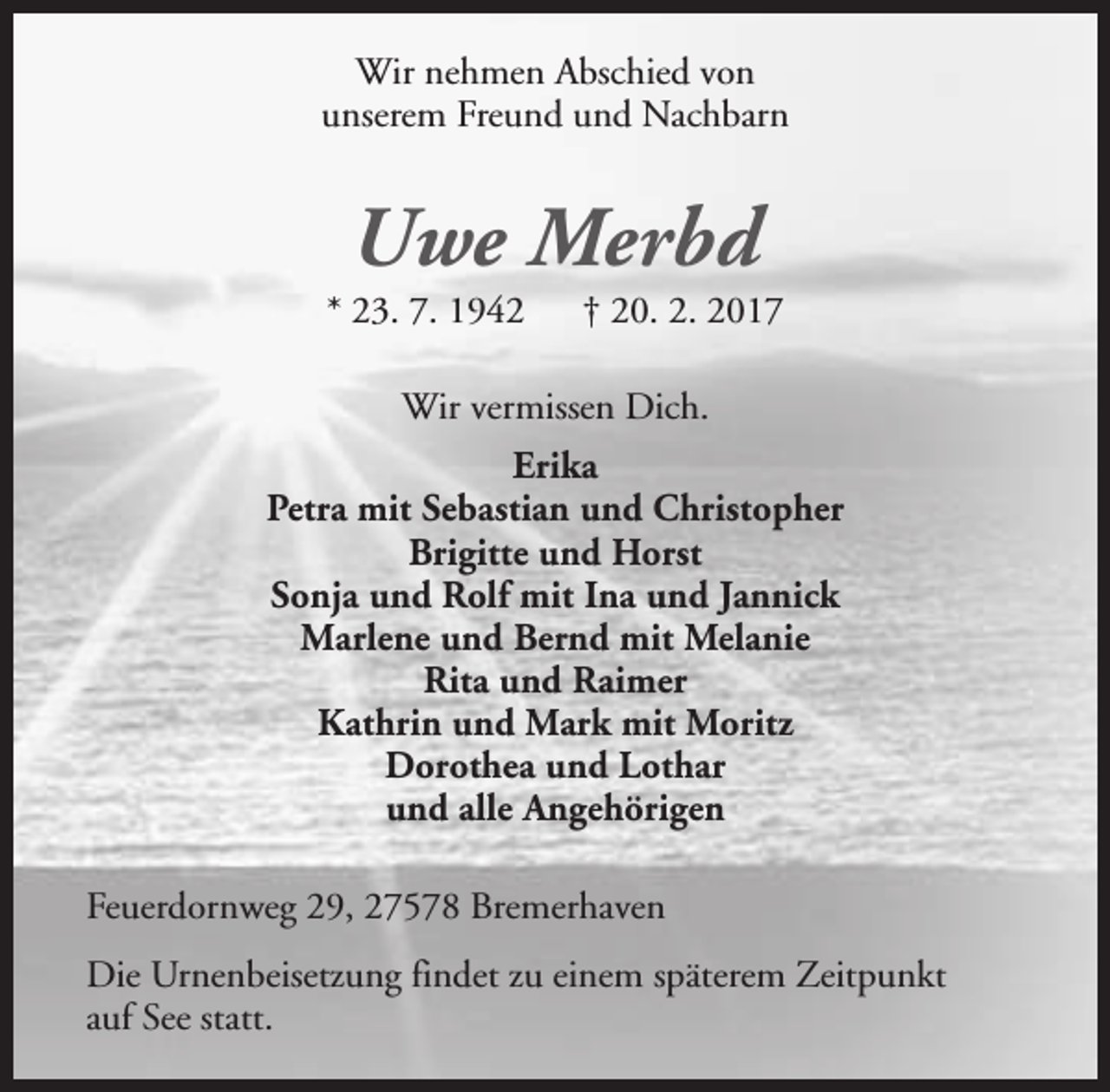 <p>Wir nehmen Abschied von<br />unserem Freund und Nachbarn</p>
<p>Uwe Merbd</p>
<p>* 23. 7. 1942</p>
<p>† 20. 2. 2017</p>
<p>Wir vermissen Dich.<br />Erika<br />Petra mit Sebastian und Christopher<br />Brigitte und Horst<br />Sonja und Rolf mit Ina und Jannick<br />Marlene und Bernd mit Melanie<br />Rita und Raimer<br />Kathrin und Mark mit Moritz<br />Dorothea und Lothar<br />und alle Angehörigen<br />Feuerdornweg 29, 27578 Bremerhaven<br />Die Urnenbeisetzung findet zu einem späterem Zeitpunkt<br />auf See statt.</p>