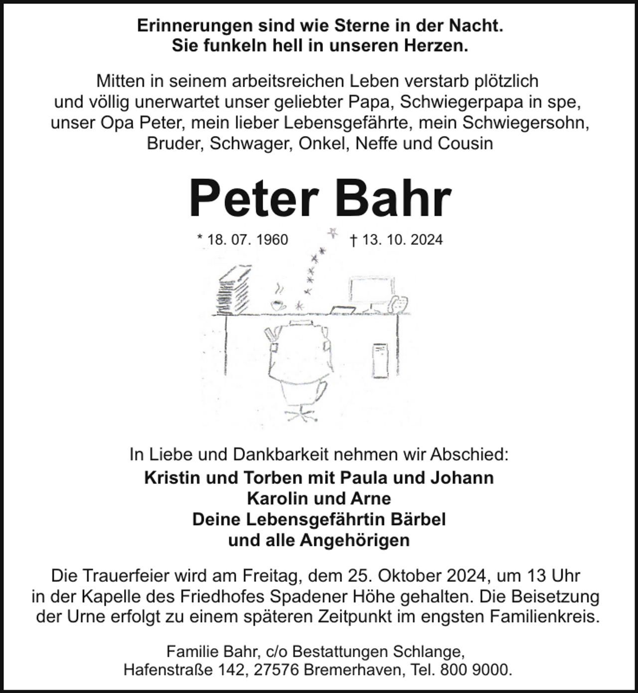<p>Erinnerungen sind wie Sterne in der Nacht.<br />Sie funkeln hell in unseren Herzen.<br />Mitten in seinem arbeitsreichen Leben verstarb plötzlich<br />und völlig unerwartet unser geliebter Papa, Schwiegerpapa in spe,<br />unser Opa Peter, mein lieber Lebensgefährte, mein Schwiegersohn,<br />Bruder, Schwager, Onkel, Neffe und Cousin</p><p>Peter Bahr<br />* 18. 07. 1960</p><p>† 13. 10. 2024</p><p>In Liebe und Dankbarkeit nehmen wir Abschied:<br />Kristin und Torben mit Paula und Johann<br />Karolin und Arne<br />Deine Lebensgefährtin Bärbel<br />und alle Angehörigen<br />Die Trauerfeier wird am Freitag, dem 25. Oktober 2024, um 13 Uhr<br />in der Kapelle des Friedhofes Spadener Höhe gehalten. Die Beisetzung<br />der Urne erfolgt zu einem späteren Zeitpunkt im engsten Familienkreis.<br />Familie Bahr, c/o Bestattungen Schlange,<br />Hafenstraße 142, 27576 Bremerhaven, Tel. 800 9000.</p>