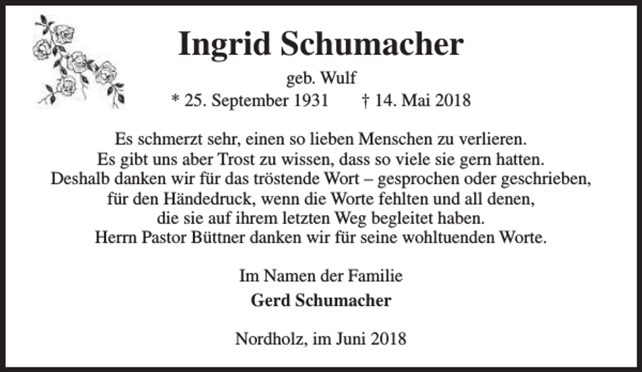 <p>Ingrid Schumacher</p><p>geb. Wulf<br />* 25. September 1931<br />† 14. Mai 2018<br />Es schmerzt sehr, einen so lieben Menschen zu verlieren.<br />Es gibt uns aber Trost zu wissen, dass so viele sie gern hatten.<br />Deshalb danken wir für das tröstende Wort – gesprochen oder geschrieben,<br />für den Händedruck, wenn die Worte fehlten und all denen,<br />die sie auf ihrem letzten Weg begleitet haben.<br />Herrn Pastor Büttner danken wir für seine wohltuenden Worte.<br />Im Namen der Familie<br />Gerd Schumacher<br />Nordholz, im Juni 2018</p>