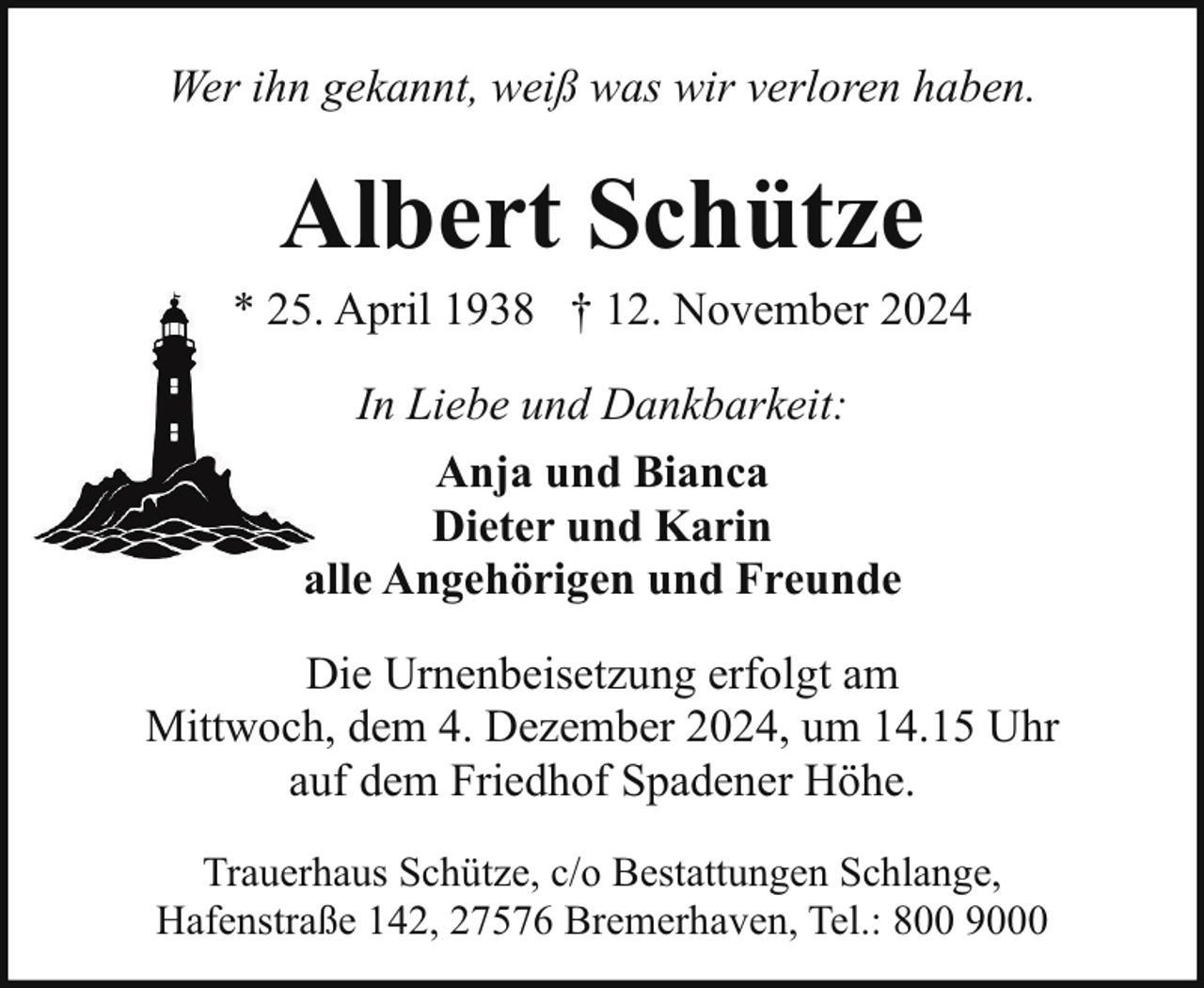 <p>Wer ihn gekannt, weiß was wir verloren haben.</p><p>Albert Schütze</p><p>* 25. April 1938 † 12. November 2024<br />In Liebe und Dankbarkeit:<br />Anja und Bianca<br />Dieter und Karin<br />alle Angehörigen und Freunde<br />Die Urnenbeisetzung erfolgt am<br />Mittwoch, dem 4. Dezember 2024, um 14.15 Uhr<br />auf dem Friedhof Spadener Höhe.<br />Trauerhaus Schütze, c/o Bestattungen Schlange,<br />Hafenstraße 142, 27576 Bremerhaven, Tel.: 800 9000</p>
