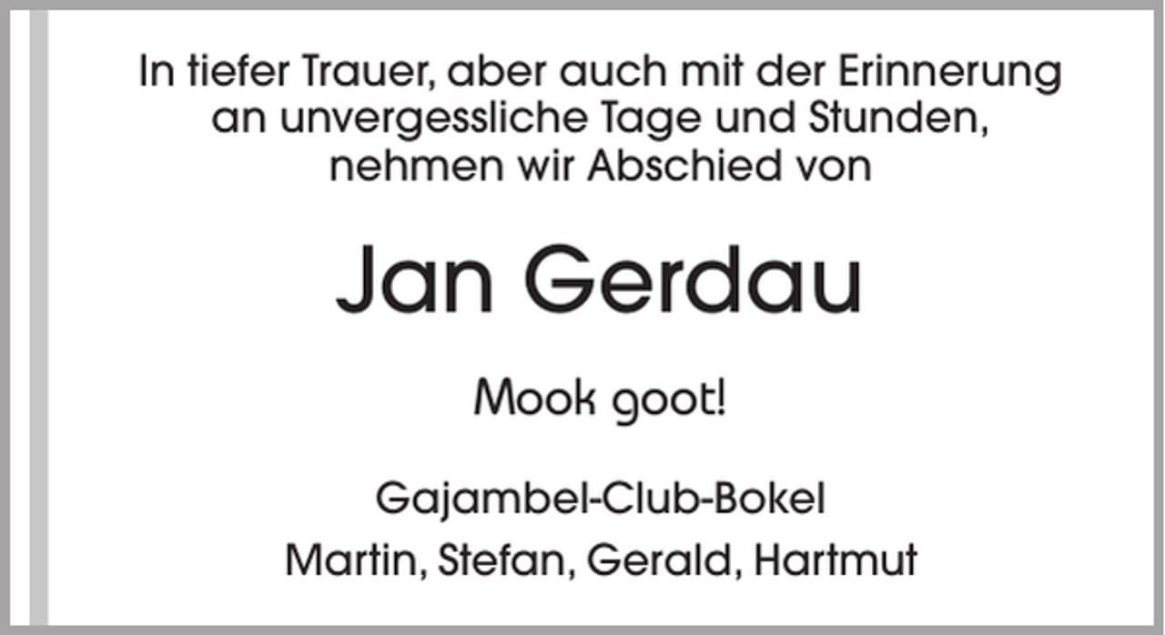<p>In tiefer Trauer, aber auch mit der Erinnerung<br />an unvergessliche Tage und Stunden,<br />nehmen wir Abschied von</p><p>Jan Gerdau<br />Mook goot!<br />Gajambel-Club-Bokel<br />Martin, Stefan, Gerald, Hartmut</p>
