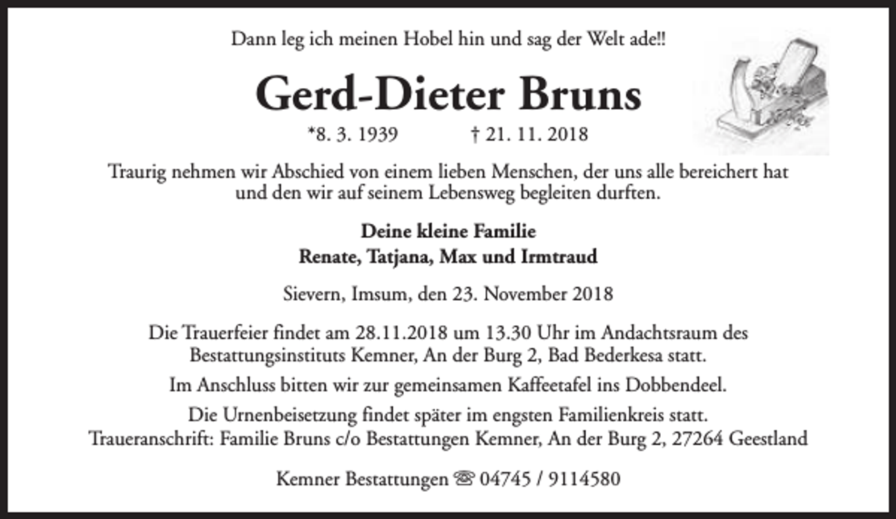 <p>Dann leg ich meinen Hobel hin und sag der Welt ade!!</p><p>Gerd-Dieter Bruns<br />*8. 3. 1939</p><p>† 21. 11. 2018</p><p>Traurig nehmen wir Abschied von einem lieben Menschen, der uns alle bereichert hat<br />und den wir auf seinem Lebensweg begleiten durften.<br />Deine kleine Familie<br />Renate, Tatjana, Max und Irmtraud<br />Sievern, Imsum, den 23. November 2018<br />Die Trauerfeier findet am 28.11.2018 um 13.30 Uhr im Andachtsraum des<br />Bestattungsinstituts Kemner, An der Burg 2, Bad Bederkesa statt.<br />Im Anschluss bitten wir zur gemeinsamen Kaffeetafel ins Dobbendeel.<br />Die Urnenbeisetzung findet später im engsten Familienkreis statt.<br />Traueranschrift: Familie Bruns c/o Bestattungen Kemner, An der Burg 2, 27264 Geestland<br />Kemner Bestattungen s 04745 / 9114580</p>