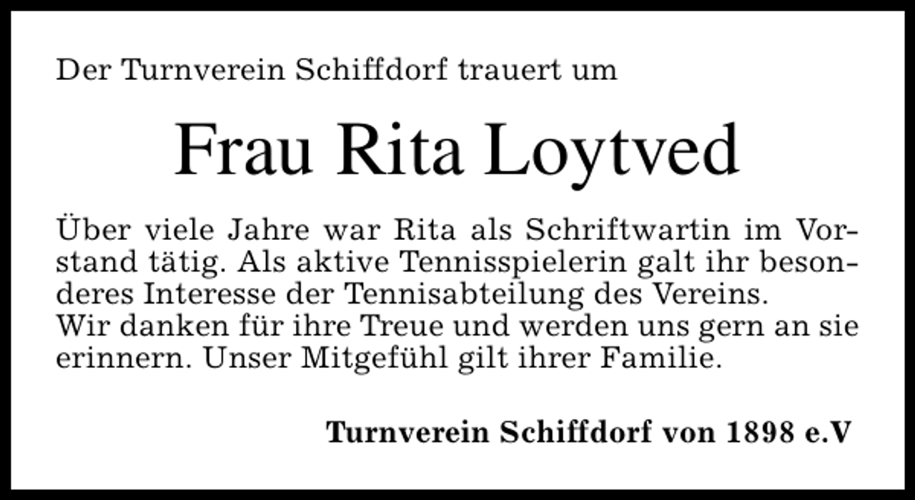 <p>Der Turnverein Schiffdorf trauert um</p><p>Frau Rita Loytved<br />Über viele Jahre war Rita als Schriftwartin im Vorstand tätig. Als aktive Tennisspielerin galt ihr besonderes Interesse der Tennisabteilung des Vereins.<br />Wir danken für ihre Treue und werden uns gern an sie<br />erinnern. Unser Mitgefühl gilt ihrer Familie.<br />Turnverein Schiffdorf von 1898 e.V</p>