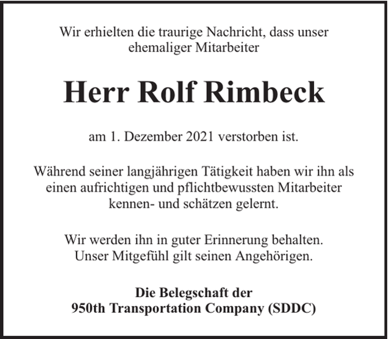<p>Wir erhielten die traurige Nachricht, dass unser<br />ehemaliger Mitarbeiter</p><p>Herr Rolf Rimbeck<br />am 1. Dezember 2021 verstorben ist.<br />Während seiner langjährigen Tätigkeit haben wir ihn als<br />einen aufrichtigen und pflichtbewussten Mitarbeiter<br />kennen- und schätzen gelernt.<br />Wir werden ihn in guter Erinnerung behalten.<br />Unser Mitgefühl gilt seinen Angehörigen.<br />Die Belegschaft der<br />950th Transportation Company (SDDC)</p>