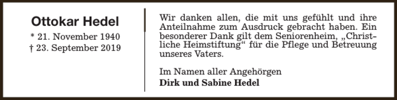 <p>Ottokar Hedel<br />* 21. November 1940<br />† 23. September 2019</p><p>Wir danken allen, die mit uns gefühlt und ihre<br />Anteilnahme zum Ausdruck gebracht haben. Ein<br />besonderer Dank gilt dem Seniorenheim, „Christliche Heimstiftung“ für die Pflege und Betreuung<br />unseres Vaters.<br />Im Namen aller Angehörgen<br />Dirk und Sabine Hedel</p>