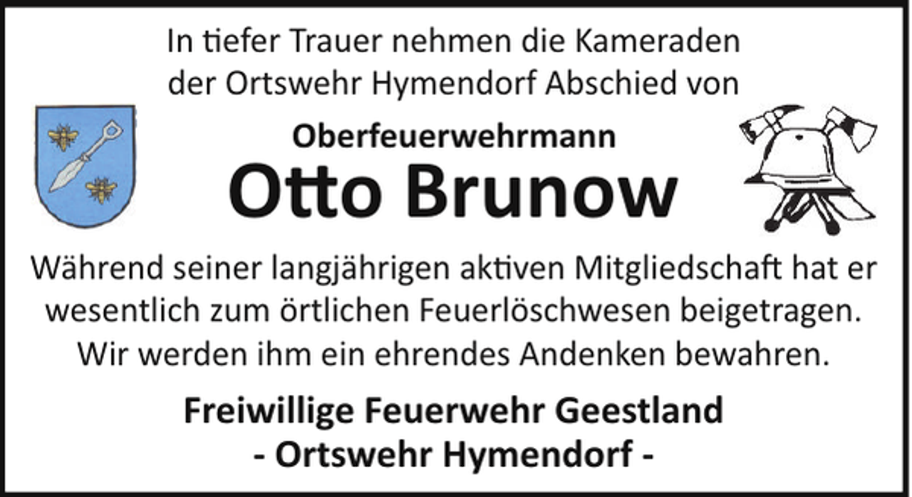 <p>In !efer Trauer nehmen die Kameraden<br />der Ortswehr Hymendorf Abschied von<br />Oberfeuerwehrmann</p>
<p>O o Brunow<br />Während seiner langjährigen ak!ven Mitgliedscha hat er<br />wesentlich zum örtlichen Feuerlöschwesen beigetragen.<br />Wir werden ihm ein ehrendes Andenken bewahren.</p>
<p>Freiwillige Feuerwehr Geestland<br />- Ortswehr Hymendorf -</p>