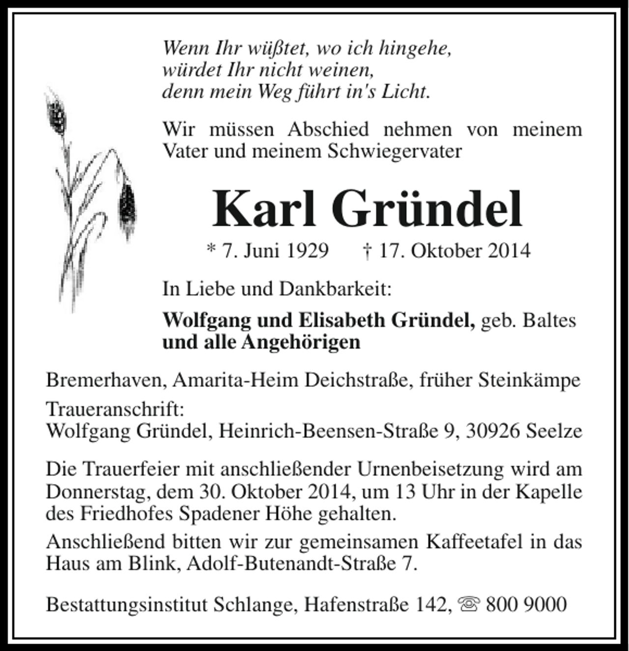 <p>Wenn Ihr wüßtet, wo ich hingehe,<br />würdet Ihr nicht weinen,<br />denn mein Weg führt in's Licht.<br />Wir müssen Abschied nehmen von meinem<br />Vater und meinem Schwiegervater</p><p>Karl Gründel</p><p>* 7. Juni 1929</p><p>† 17. Oktober 2014</p><p>In Liebe und Dankbarkeit:<br />Wolfgang und Elisabeth Gründel, geb. Baltes<br />und alle Angehörigen<br />Bremerhaven, Amarita-Heim Deichstraße, früher Steinkämpe<br />Traueranschrift:<br />Wolfgang Gründel, Heinrich-Beensen-Straße 9, 30926 Seelze<br />Die Trauerfeier mit anschließender Urnenbeisetzung wird am<br />Donnerstag, dem 30. Oktober 2014, um 13 Uhr in der Kapelle<br />des Friedhofes Spadener Höhe gehalten.<br />Anschließend bitten wir zur gemeinsamen Kaffeetafel in das<br />Haus am Blink, Adolf-Butenandt-Straße 7.<br />Bestattungsinstitut Schlange, Hafenstraße 142, s 800 9000</p>