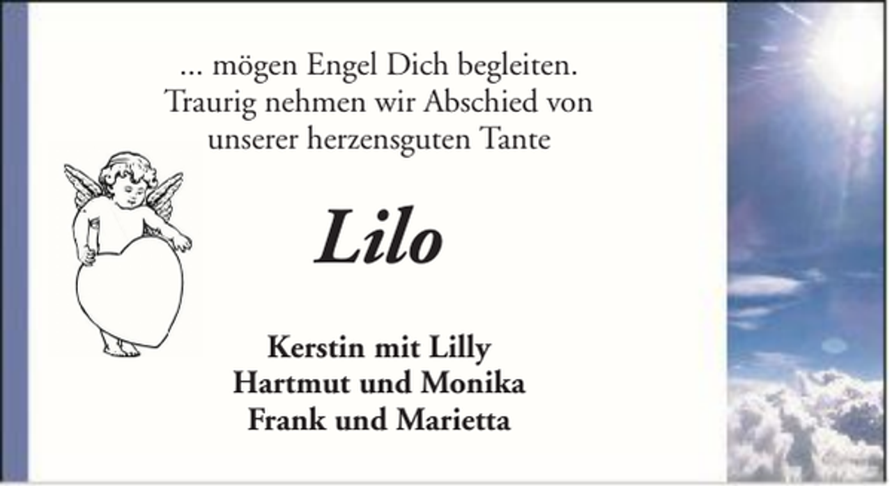 <p>... mögen Engel Dich begleiten.<br />Traurig nehmen wir Abschied von<br />unserer herzensguten Tante</p><p>Lilo<br />Kerstin mit Lilly<br />Hartmut und Monika<br />Frank und Marietta</p>