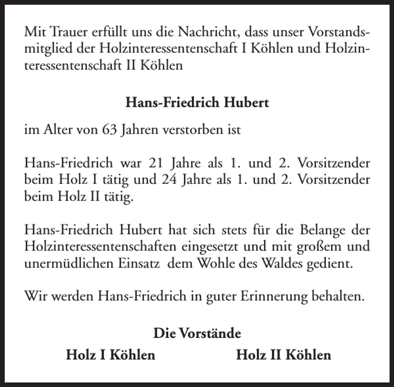 <p>Mit Trauer erfüllt uns die Nachricht, dass unser Vorstandsmitglied der Holzinteressentenschaft I Köhlen und Holzinteressentenschaft II Köhlen<br />Hans-Friedrich Hubert<br />im Alter von 63 Jahren verstorben ist<br />Hans-Friedrich war 21 Jahre als 1. und 2. Vorsitzender<br />beim Holz I tätig und 24 Jahre als 1. und 2. Vorsitzender<br />beim Holz II tätig.<br />Hans-Friedrich Hubert hat sich stets für die Belange der<br />Holzinteressentenschaften eingesetzt und mit großem und<br />unermüdlichen Einsatz dem Wohle des Waldes gedient.<br />Wir werden Hans-Friedrich in guter Erinnerung behalten.<br />Die Vorstände<br />Holz I Köhlen<br />Holz II Köhlen</p>
