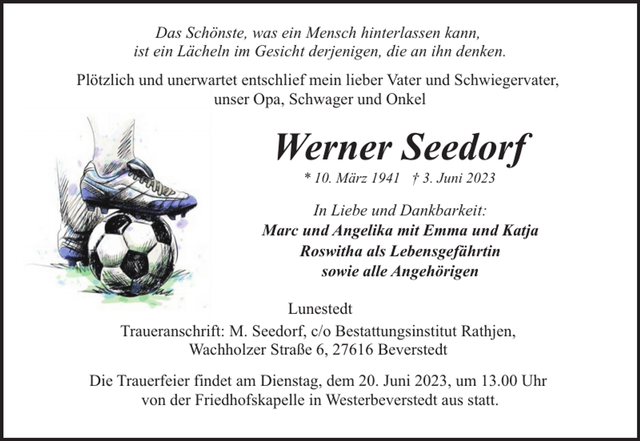 <p>Das Schönste, was ein Mensch hinterlassen kann,<br />ist ein Lächeln im Gesicht derjenigen, die an ihn denken.<br />Plötzlich und unerwartet entschlief mein lieber Vater und Schwiegervater,<br />unser Opa, Schwager und Onkel</p><p>Werner Seedorf<br />* 10. März 1941 † 3. Juni 2023</p><p>In Liebe und Dankbarkeit:<br />Marc und Angelika mit Emma und Katja<br />Roswitha als Lebensgefährtin<br />sowie alle Angehörigen<br />Lunestedt<br />Traueranschrift: M. Seedorf, c/o Bestattungsinstitut Rathjen,<br />Wachholzer Straße 6, 27616 Beverstedt<br />Die Trauerfeier findet am Dienstag, dem 20. Juni 2023, um 13.00 Uhr<br />von der Friedhofskapelle in Westerbeverstedt aus statt.</p>