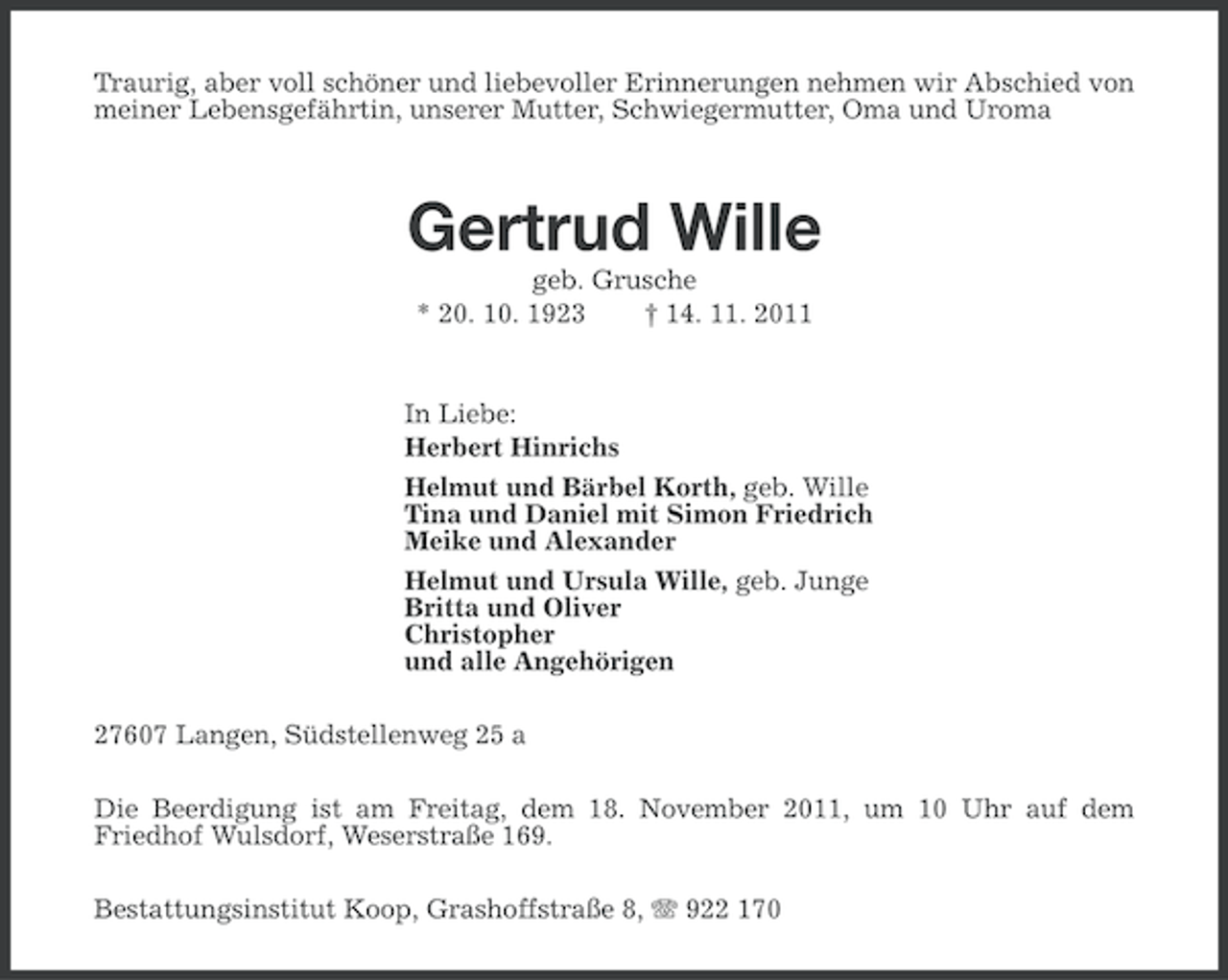 <p>Traurig, aber voll schöner und liebevoller Erinnerungen nehmen wir Abschied von<br />meiner Lebensgefährtin, unserer Mutter, Schwiegermutter, Oma und Uroma</p><p>Gertrud Wille<br />geb. Grusche<br />* 20. 10. 1923<br />† 14. 11. 2011</p><p>In Liebe:<br />Herbert Hinrichs<br />Helmut und Bärbel Korth, geb. Wille<br />Tina und Daniel mit Simon Friedrich<br />Meike und Alexander<br />Helmut und Ursula Wille, geb. Junge<br />Britta und Oliver<br />Christopher<br />und alle Angehörigen<br />27607 Langen, Südstellenweg 25 a<br />Die Beerdigung ist am Freitag, dem 18. November 2011, um 10 Uhr auf dem<br />Friedhof Wulsdorf, Weserstraße 169.<br />Bestattungsinstitut Koop, Grashoffstraße 8, 922 170</p>