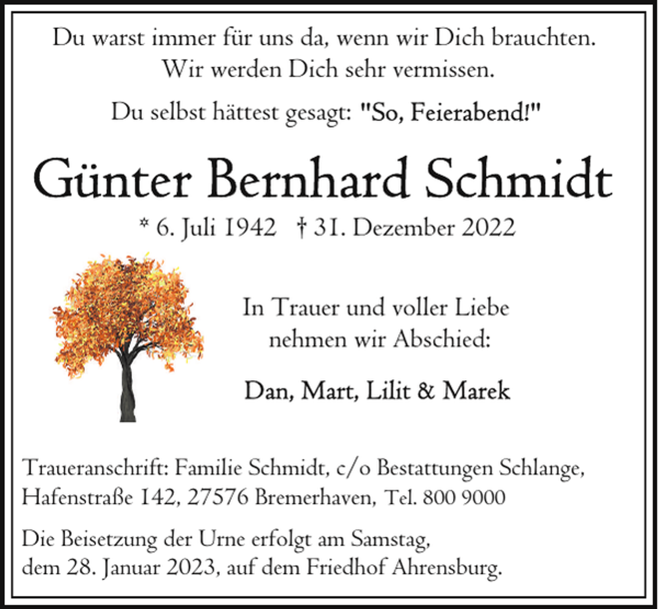 <p>Du warst immer für uns da, wenn wir Dich brauchten.<br />Wir werden Dich sehr vermissen.<br />Du selbst hättest gesagt:</p><p>* 6. Juli 1942 † 31. Dezember 2022<br />In Trauer und voller Liebe<br />nehmen wir Abschied:</p><p>Traueranschrift: Familie Schmidt, c/o Bestattungen Schlange,<br />Hafenstraße 142, 27576 Bremerhaven, Tel. 800 9000<br />Die Beisetzung der Urne erfolgt am Samstag,<br />dem 28. Januar 2023, auf dem Friedhof Ahrensburg.</p>