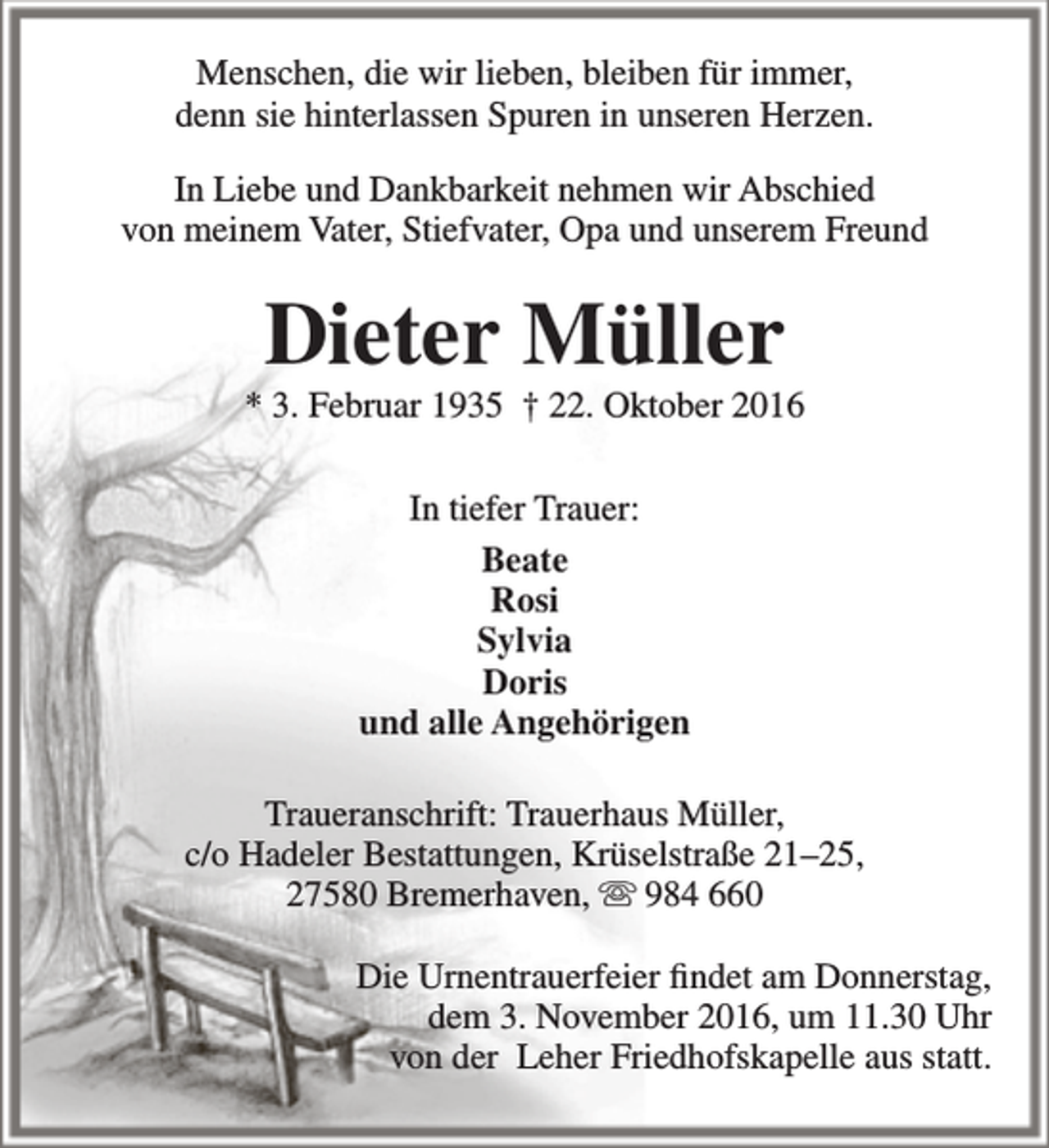 <p>Menschen, die wir lieben, bleiben für immer,<br />denn sie hinterlassen Spuren in unseren Herzen.<br />In Liebe und Dankbarkeit nehmen wir Abschied<br />von meinem Vater, Stiefvater, Opa und unserem Freund</p><p>Dieter Müller</p><p>* 3. Februar 1935 † 22. Oktober 2016<br />In tiefer Trauer:<br />Beate<br />Rosi<br />Sylvia<br />Doris<br />und alle Angehörigen<br />Traueranschrift: Trauerhaus Müller,<br />c/o Hadeler Bestattungen, Krüselstraße 21–25,<br />27580 Bremerhaven,  984 660<br />Die Urnentrauerfeier findet am Donnerstag,<br />dem 3. November 2016, um 11.30 Uhr<br />von der Leher Friedhofskapelle aus statt.</p>