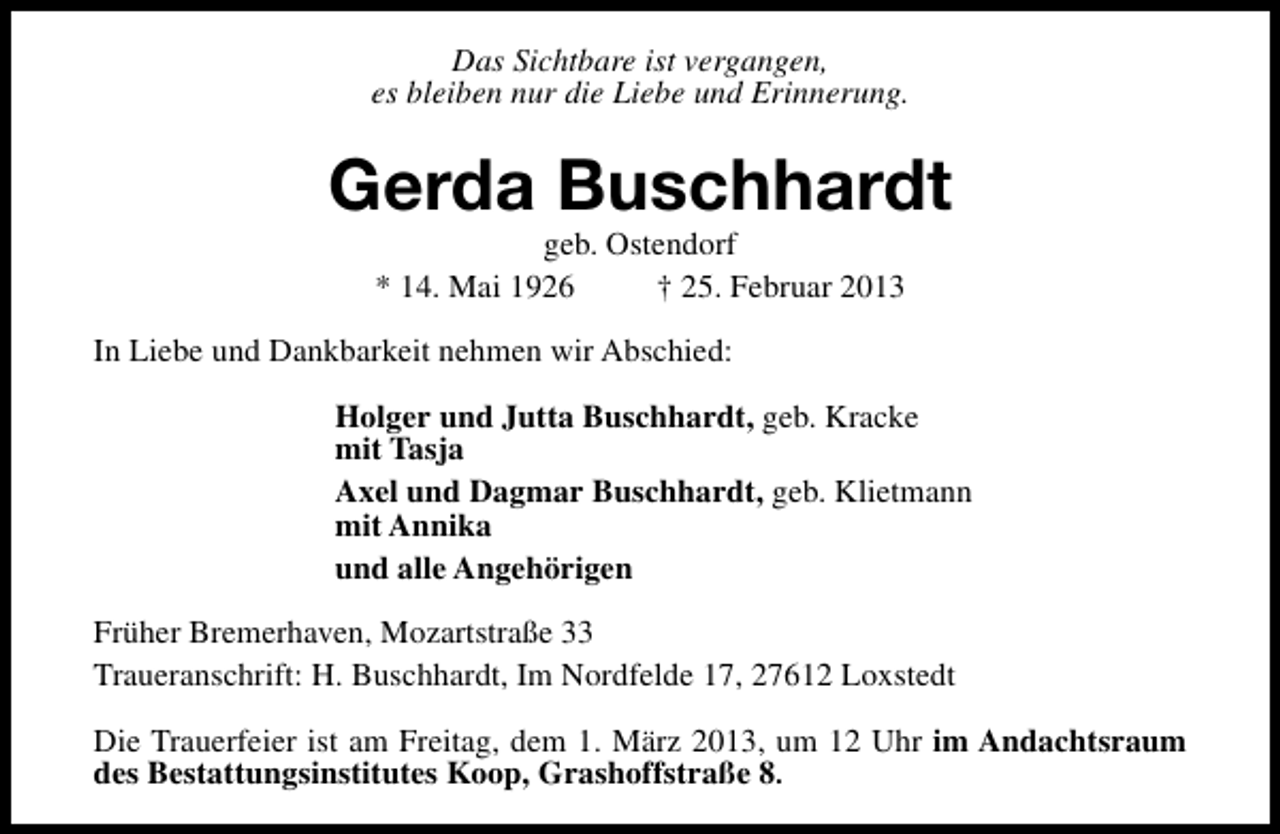 <p>Das Sichtbare ist vergangen,<br />es bleiben nur die Liebe und Erinnerung.</p><p>Gerda Buschhardt<br />geb. Ostendorf<br />* 14. Mai 1926<br />† 25. Februar 2013</p><p>In Liebe und Dankbarkeit nehmen wir Abschied:<br />Holger und Jutta Buschhardt, geb. Kracke<br />mit Tasja<br />Axel und Dagmar Buschhardt, geb. Klietmann<br />mit Annika<br />und alle Angehörigen<br />Früher Bremerhaven, Mozartstraße 33<br />Traueranschrift: H. Buschhardt, Im Nordfelde 17, 27612 Loxstedt<br />Die Trauerfeier ist am Freitag, dem 1. März 2013, um 12 Uhr im Andachtsraum<br />des Bestattungsinstitutes Koop, Grashoffstraße 8.</p>