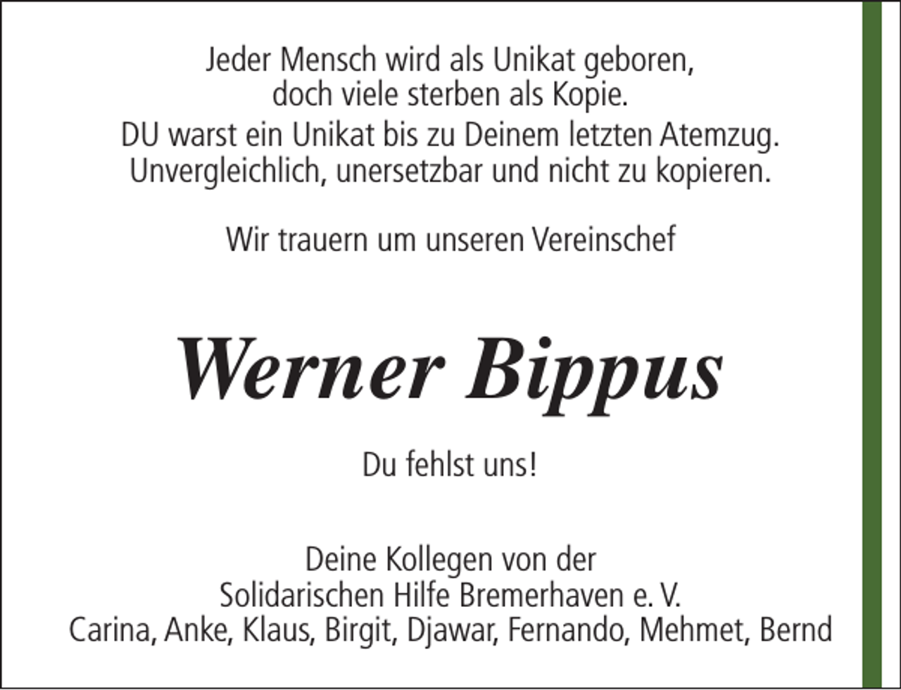 <p>Jeder Mensch wird als Unikat geboren,<br />doch viele sterben als Kopie.<br />DU warst ein Unikat bis zu Deinem letzten Atemzug.<br />Unvergleichlich, unersetzbar und nicht zu kopieren.<br />Wir trauern um unseren Vereinschef</p><p>Werner Bippus<br />Du fehlst uns!<br />Deine Kollegen von der<br />Solidarischen Hilfe Bremerhaven e. V.<br />Carina, Anke, Klaus, Birgit, Djawar, Fernando, Mehmet, Bernd</p>