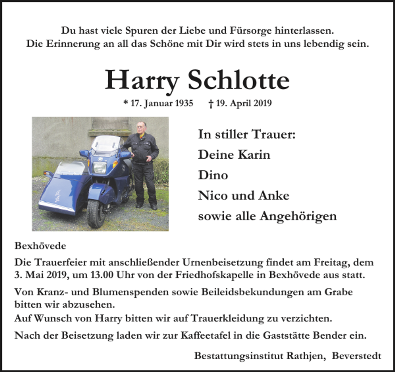 <p>Du hast viele Spuren der Liebe und Fürsorge hinterlassen.<br />Die Erinnerung an all das Schöne mit Dir wird stets in uns lebendig sein.</p><p>Harry Schlotte<br />* 17. Januar 1935</p><p>† 19. April 2019</p><p>In stiller Trauer:<br />Deine Karin<br />Dino<br />Nico und Anke<br />sowie alle Angehörigen<br />Bexhövede<br />Die Trauerfeier mit anschließender Urnenbeisetzung findet am Freitag, dem<br />3. Mai 2019, um 13.00 Uhr von der Friedhofskapelle in Bexhövede aus statt.<br />Von Kranz- und Blumenspenden sowie Beileidsbekundungen am Grabe<br />bitten wir abzusehen.<br />Auf Wunsch von Harry bitten wir auf Trauerkleidung zu verzichten.<br />Nach der Beisetzung laden wir zur Kaffeetafel in die Gaststätte Bender ein.<br />Bestattungsinstitut Rathjen, Beverstedt</p>
