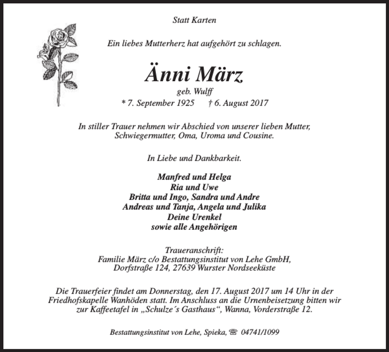 <p>Statt Karten<br />Ein liebes Mutterherz hat aufgehört zu schlagen.</p><p>Änni März</p><p>geb. Wulff<br />* 7. September 1925<br />† 6. August 2017<br />In stiller Trauer nehmen wir Abschied von unserer lieben Mutter,<br />Schwiegermutter, Oma, Uroma und Cousine.<br />In Liebe und Dankbarkeit.<br />Manfred und Helga<br />Ria und Uwe<br />Britta und Ingo, Sandra und Andre<br />Andreas und Tanja, Angela und Julika<br />Deine Urenkel<br />sowie alle Angehörigen<br />Traueranschrift:<br />Familie März c/o Bestattungsinstitut von Lehe GmbH,<br />Dorfstraße 124, 27639 Wurster Nordseeküste<br />Die Trauerfeier findet am Donnerstag, den 17. August 2017 um 14 Uhr in der<br />Friedhofskapelle Wanhöden statt. Im Anschluss an die Urnenbeisetzung bitten wir<br />zur Kaffeetafel in „Schulze´s Gasthaus“, Wanna, Vorderstraße 12.<br />Bestattungsinstitut von Lehe, Spieka, s 04741/1099</p>