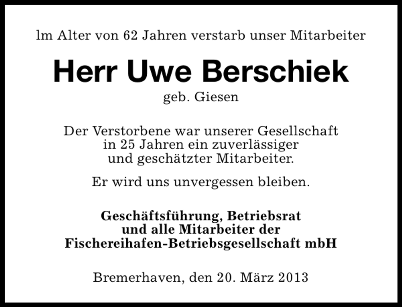 <p>lm Alter von 62 Jahren verstarb unser Mitarbeiter</p><p>Herr Uwe Berschiek<br />geb. Giesen</p><p>Der Verstorbene war unserer Gesellschaft<br />in 25 Jahren ein zuverlässiger<br />und geschätzter Mitarbeiter.<br />Er wird uns unvergessen bleiben.<br />Geschäftsführung, Betriebsrat<br />und alle Mitarbeiter der<br />Fischereihafen-Betriebsgesellschaft mbH<br />Bremerhaven, den 20. März 2013</p>